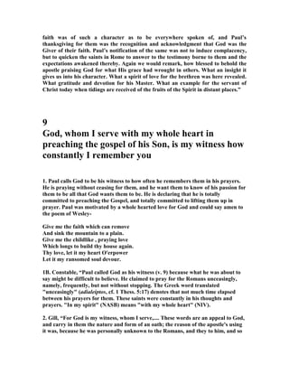 faith was of such a character as to be everywhere spoken of, and Paul’s 
thanksgiving for them was the recognition and acknowledgment that God was the 
Giver of their faith. Paul’s notification of the same was not to induce complacency, 
but to quicken the saints in Rome to answer to the testimony borne to them and the 
expectations awakened thereby. Again we would remark, how blessed to behold the 
apostle praising God for what His grace had wrought in others. What an insight it 
gives us into his character. What a spirit of love for the brethren was here revealed. 
What gratitude and devotion for his Master. What an example for the servant of 
Christ today when tidings are received of the fruits of the Spirit in distant places.” 
9 
God, whom I serve with my whole heart in 
preaching the gospel of his Son, is my witness how 
constantly I remember you 
1. Paul calls God to be his witness to how often he remembers them in his prayers. 
He is praying without ceasing for them, and he want them to know of his passion for 
them to be all that God wants them to be. He is declaring that he is totally 
committed to preaching the Gospel, and totally committed to lifting them up in 
prayer. Paul was motivated by a whole hearted love for God and could say amen to 
the poem of Wesley- 
Give me the faith which can remove 
And sink the mountain to a plain. 
Give me the childlike , praying love 
Which longs to build thy house again. 
Thy love, let it my heart O'erpower 
Let it my ransomed soul devour. 
1B. Constable, “Paul called God as his witness (v. 9) because what he was about to 
say might be difficult to believe. He claimed to pray for the Romans unceasingly, 
namely, frequently, but not without stopping. The Greek word translated 
unceasingly (adialeiptos, cf. 1 Thess. 5:17) denotes that not much time elapsed 
between his prayers for them. These saints were constantly in his thoughts and 
prayers. In my spirit (ASB) means with my whole heart (IV). 
2. Gill, “For God is my witness, whom I serve,.... These words are an appeal to God, 
and carry in them the nature and form of an oath; the reason of the apostle's using 
it was, because he was personally unknown to the Romans, and they to him, and so 
 