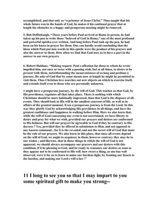 accomplished, and that only as “a prisoner of Jesus Christ.” Thus taught that his 
whole future was in the hands of God, he makes it his continual prayer that at 
length the obstacles to a happy and prosperous meeting might be removed. 
5. Bob Deffinbaugh, “Three years before Paul arrived at Rome in person, he had 
taken up his pen to write those “beloved of God in Rome,” one of the most profound 
and powerful epistles ever written. And long before Paul took up the pen, he had 
been on his knees in prayer for them. One can hardly avoid concluding that the 
ideas which Paul put into words in this epistle were the product of his prayers and 
also the answer to them. How often we find that God uses us to have a part in the 
answer to our own prayers. 
6. Robert Haldane, “Making request. Paul s affection for those to whom he wrote 
impelled him, not once or twice with a passing wish, but at all times, to desire to be 
present with them, notwithstanding the inconveniences of so long and perilous a 
journey. He asks of God that by some means now at length he might be permitted to 
visit them. Thus Christian love searches out new objects on which to exercise itself, 
and extends itself even to those who are personally unknown. 
1 might have a prosperous journey, by the will of God. This teaches us that God, by 
His providence, regulates all that takes place. There is nothing with which 
Christians should be more habitually impressed, than that God is the disposer of all 
events. They should look to His will in the smallest concerns of life, as well as in 
affairs of the greatest moment. Even a prosperous journey is from the Lord. In this 
way they glorify God by acknowledging His providence in all things, and have the 
greatest confidence and happiness in walking before Him. Here we also learn that, 
while the will of God concerning any event is not ascertained, we have liberty to 
desire and pray for what we wish, provided our prayers and desires are conformed 
to His holiness. But will our prayers be agreeable to God if they be contrary to His 
decrees ? Yes, provided they be offered in submission to Him, and not opposed to 
any known command ; for it is the revealed, and not the secret will of God that must 
be the rule of our prayers. We also learn in this place, that since all events depend 
on the will of God, we ought to acquiesce in them, however contrary they may be to 
our wishes ; and likewise, that in those things in which the will of God is not 
apparent, we should always accompany our prayers and our desires with this 
condition, if it be pleasing to God, and be ready to renounce our desires as soon as 
they appear not to be conformed to His will. how sweet a thing, as one has well 
observed, were it for us to learn to make our burdens light, by framing our hearts to 
the burden, and making our Lord s will a law !” 
11 I long to see you so that I may impart to you 
some spiritual gift to make you strong-- 
 