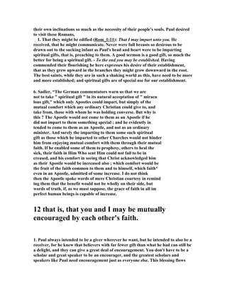 their own inclinations so much as the necessity of their people's souls. Paul desired 
to visit these Romans, 
1. That they might be edified (Rom_1:11): That I may impart unto you. He 
received, that he might communicate. ever were full breasts so desirous to be 
drawn out to the sucking infant as Paul's head and heart were to be imparting 
spiritual gifts, that is, preaching to them. A good sermon is a good gift, so much the 
better for being a spiritual gift. - To the end you may be established. Having 
commended their flourishing he here expresses his desire of their establishment, 
that as they grew upward in the branches they might grow downward in the root. 
The best saints, while they are in such a shaking world as this, have need to be more 
and more established; and spiritual gifts are of special use for our establishment. 
6. Sadler, “The German commentators warn us that we are 
not to take  spiritual gift  in its natural acceptation of  miracu 
lous gift, which only Apostles could impart, but simply of the 
mutual comfort which any ordinary Christian could give to, and 
take from, those with whom he was holding converse. But why is 
this ? The Apostle would not come to them as an Apostle if he 
did not impart to them something special ; and he evidently in 
tended to come to them as an Apostle, and not as an ordinary 
minister. And surely the imparting to them some such spiritual 
gift as those which he imparted to other Churches would not hinder 
him from enjoying mutual comfort with them through their mutual 
faith. If he enabled some of them to prophesy, others to heal the 
sick, their faith in Him Who sent Him could not fail to be in 
creased, and his comfort in seeing that Christ acknowledged him 
as their Apostle would be increased also ; which comfort would be 
the fruit of the faith common to them and to himself, which faith* 
even in an Apostle, admitted of some increase. I do not think 
then the Apostle spoke words of mere Christian courtesy in remind 
ing them that the benefit would not be wholly on their side, but 
words of truth, if, as we must suppose, the grace of faith in all im 
perfect human beings is capable of increase. 
12 that is, that you and I may be mutually 
encouraged by each other's faith. 
1. Paul always intended to be a giver wherever he want, but he intended to also be a 
receiver, for he knew that believers with far fewer gift than what he had can still be 
a delight, and they can give a great deal of encouragement. You don't have to be a 
scholar and great speaker to be an encourager, and the greatest scholars and 
speakers like Paul need encouragement just as everyone else. This blessing flows 
 