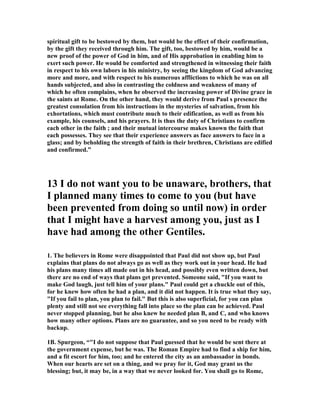 spiritual gift to be bestowed by them, but would be the effect of their confirmation, 
by the gift they received through him. The gift, too, bestowed by him, would be a 
new proof of the power of God in him, and of His approbation in enabling him to 
exert such power. He would be comforted and strengthened in witnessing their faith 
in respect to his own labors in his ministry, by seeing the kingdom of God advancing 
more and more, and with respect to his numerous afflictions to which he was on all 
hands subjected, and also in contrasting the coldness and weakness of many of 
which he often complains, when he observed the increasing power of Divine grace in 
the saints at Rome. On the other hand, they would derive from Paul s presence the 
greatest consolation from his instructions in the mysteries of salvation, from his 
exhortations, which must contribute much to their edification, as well as from his 
example, his counsels, and his prayers. It is thus the duty of Christians to confirm 
each other in the faith ; and their mutual intercourse makes known the faith that 
each possesses. They see that their experience answers as face answers to face in a 
glass; and by beholding the strength of faith in their brethren, Christians are edified 
and confirmed.” 
13 I do not want you to be unaware, brothers, that 
I planned many times to come to you (but have 
been prevented from doing so until now) in order 
that I might have a harvest among you, just as I 
have had among the other Gentiles. 
1. The believers in Rome were disappointed that Paul did not show up, but Paul 
explains that plans do not always go as well as they work out in your head. He had 
his plans many times all made out in his head, and possibly even written down, but 
there are no end of ways that plans get prevented. Someone said, If you want to 
make God laugh, just tell him of your plans. Paul could get a chuckle out of this, 
for he knew how often he had a plan, and it did not happen. It is true what they say, 
If you fail to plan, you plan to fail. But this is also superficial, for you can plan 
plenty and still not see everything fall into place so the plan can be achieved. Paul 
never stopped planning, but he also knew he needed plan B, and C, and who knows 
how many other options. Plans are no guarantee, and so you need to be ready with 
backup. 
1B. Spurgeon, “I do not suppose that Paul guessed that he would be sent there at 
the government expense, but he was. The Roman Empire had to find a ship for him, 
and a fit escort for him, too; and he entered the city as an ambassador in bonds. 
When our hearts are set on a thing, and we pray for it, God may grant us the 
blessing; but, it may be, in a way that we never looked for. You shall go to Rome, 
 