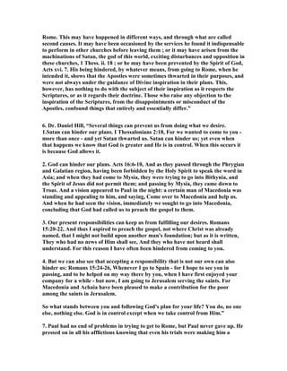 Rome. This may have happened in different ways, and through what are called 
second causes. It may have been occasioned by the services he found it indispensable 
to perform in other churches before leaving them ; or it may have arisen from the 
machinations of Satan, the god of this world, exciting disturbances and opposition in 
these churches, 1 Thess. ii. 18 ; or he may have been prevented by the Spirit of God, 
Acts xvi. 7. His being hindered, by whatever means, from going to Rome, when he 
intended it, shows that the Apostles were sometimes thwarted in their purposes, and 
were not always under the guidance of Divine inspiration in their plans. This, 
however, has nothing to do with the subject of their inspiration as it respects the 
Scriptures, or as it regards their doctrine. Those who raise any objection to the 
inspiration of the Scriptures, from the disappointments or misconduct of the 
Apostles, confound things that entirely and essentially differ.” 
6. Dr. Daniel Hill, “Several things can prevent us from doing what we desire. 
1.Satan can hinder our plans. I Thessalonians 2:18, For we wanted to come to you - 
more than once - and yet Satan thwarted us. Satan can hinder us; yet even when 
that happens we know that God is greater and He is in control. When this occurs it 
is because God allows it. 
2. God can hinder our plans. Acts 16:6-10, And as they passed through the Phrygian 
and Galatian region, having been forbidden by the Holy Spirit to speak the word in 
Asia; and when they had come to Mysia, they were trying to go into Bithynia, and 
the Spirit of Jesus did not permit them; and passing by Mysia, they came down to 
Troas. And a vision appeared to Paul in the night: a certain man of Macedonia was 
standing and appealing to him, and saying, Come over to Macedonia and help us. 
And when he had seen the vision, immediately we sought to go into Macedonia, 
concluding that God had called us to preach the gospel to them. 
3. Our present responsibilities can keep us from fulfilling our desires. Romans 
15:20-22, And thus I aspired to preach the gospel, not where Christ was already 
named, that I might not build upon another man's foundation; but as it is written, 
They who had no news of Him shall see, And they who have not heard shall 
understand. For this reason I have often been hindered from coming to you. 
4. But we can also see that accepting a responsibility that is not our own can also 
hinder us: Romans 15:24-26, Whenever I go to Spain - for I hope to see you in 
passing, and to be helped on my way there by you, when I have first enjoyed your 
company for a while - but now, I am going to Jerusalem serving the saints. For 
Macedonia and Achaia have been pleased to make a contribution for the poor 
among the saints in Jerusalem. 
So what stands between you and following God's plan for your life? You do, no one 
else, nothing else. God is in control except when we take control from Him.” 
7. Paul had no end of problems in trying to get to Rome, but Paul never gave up. He 
pressed on in all his afflictions knowing that even his trials were making him a 
 