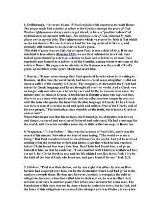 6. Deffinbaugh, “In verses 14 and 15 Paul explained his eagerness to reach Rome: 
The gospel made him a debtor, a debtor to the Gentiles through the grace of God. 
Works-righteousness always seeks to get ahead, to have a “positive balance” of 
righteousness on account with God. The righteousness of God, obtained by faith, 
places one in eternal debt. The righteousness which we receive by faith is that which 
we do not deserve. We are debtors to God for having received it. We are, and 
eternally will continue to be, debtors to God’s grace. 
This debt of grace was no duty, thrust upon Paul; it was a debt of love. If we are 
indebted to love others (Romans 13:8), we are first indebted to love God. Paul 
looked upon himself as a debtor, a debtor to God, and a debtor to all men. Paul 
especially saw himself as a debtor to all the Gentiles, among whom were some of the 
saints at Rome. His eagerness to minister to the Romans was the result of God’s 
grace, an overflow of the grace which had saved him. 
7. Barclay, “It may seem strange that Paul speaks of Greeks when he is writing to 
Romans. At this time the word Greek had lost its racial sense altogether. It did not 
mean a native of the country of Greece. The conquests of Alexander the Great had 
taken the Greek language and Greek thought all over the world. And a Greek was 
no longer only one who was a Greek by race and birth; he was one who knew the 
culture and the mind of Greece. A barbarian is literally a man who says bar-bar, 
that is to say a man who speaks an ugly and an unharmonious tongue in contrast 
with the man who speaks the beautiful, flexible language of Greek. To be a Greek 
was to be a man of a certain mind and spirit and culture. One of the Greeks said of 
his own people, The barbarians may stumble on the truth, but it takes a Greek to 
understand. 
What Paul meant was that his message, his friendship, his obligation was to wise 
and simple, cultured and uncultured, lettered and unlettered. He had a message for 
the world, and it was his ambition some day to deliver that message in Rome too. 
8. Waggoner, “I Am Debtor. That was the keynote of Paul's life, and it was the 
secret of his success. owadays we hear of men saying, The world owes me a 
living. But Paul considered that he owed himself to the world. And yet he received 
nothing from the world but stripes and abuse. Even that which he had received 
before Christ found him was a total loss. But Christ had found him, and given 
himself to him, so that he could say, I am crucified with Christ; nevertheless I live; 
yet not I, but Christ liveth in me; and the life which I now live in the flesh I live by 
the faith of the Son of God, who loved me, and gave himself for me. Gal. 2:20. 
9. Haldane, “Paul was their debtor, not by any right that either Greeks or Bar-barians 
had acquired over him, but by the destination which God had given to his 
ministry towards them. He does not, however, hesitate to recognize the debt or 
obligation, because, when God called him to their service, he was in effect their 
servant, as he says in another place, Our selves your servants for Jesus sake. The 
foundation of this duty was not in those whom he desired to serve, but in God, and 
the force of this obligation was so much the stronger as it was Divine ; it was a law 
 