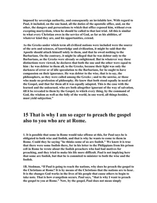 imposed by sovereign authority, and consequently an inviolable law. With regard to 
Paul, it included, on the one hand, all the duties of the apostolic office, and, on the 
other, the dangers and persecutions to which that office exposed him, without even 
excepting martyrdom, when he should be called to that last trial. All this is similar 
to what every Christian owes in the service of God, as far as his abilities, of 
whatever kind they are, and his opportunities, extend. 
As the Greeks under which term all civilized nations were included were the source 
of the arts and sciences, of knowledge and civilization, it might be said that the 
Apostle should attach himself solely to them, and that he owed nothing to the 
Barbarians. On the contrary, it might be alleged that he was debtor only to the 
Barbarians, as the Greeks were already so enlightened. But in whatever way these 
distinctions were viewed, he declares that both the one and the other were equal to 
him : he was debtor to them all, to the Greeks, because their light was only the 
darkness of error or of idle speculation to the Barbarians, for he ought to have 
compassion on their ignorance. He was debtor to the wise, that is to say, the 
philosophers, as they were called among the Greeks ; and to the unwise, or those 
who made no profession of philosophy. He knew that both stood equally in need of 
the Gospel, and that for them all it was equally adapted. This is the case with the 
learned and the unlearned, who are both altogether ignorant of the way of salvation, 
till it be revealed to them by the Gospel, to which every thing, by the command of 
God, the wisdom as well as the folly of the world, in one word, all things besides, 
must yield subjection.” 
15 That is why I am so eager to preach the gospel 
also to you who are at Rome. 
1. It is possible that some in Rome would take offense at this, for Paul says he is 
obligated to both wise and foolish, and that is why he wants to come to them in 
Rome. Could they be saying he thinks some of us are foolish. We know it is true 
that there were some foolish there, for in his letter to the Philippians from his prison 
cell in Rome he wrote about the foolish preachers who had bad motives for 
preaching, and they tried to make his life more difficult. Paul is not implying here 
that some are foolish, but that he is commited to minister to both the wise and the 
foolish. 
1B. Stedman, “If Paul is going to reach the nations, why does he preach the gospel to 
the Christians at Rome? It is by means of the Christians that the nations are to hear. 
It is the changes God works in the lives of his people that cause others to begin to 
take note. That is how evangelism occurs. Paul says, that is why I want to preach 
the gospel to you at Rome. ow, by the gospel, Paul does not mean simply 
 