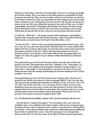 shadow over his being a God of love for all people. It is not very loving to let people 
go to hell by design. This verse makes it clear that people are responsible for their 
being lost and not God. They are free to believe and be saved, but they are also free 
to not believe and be lost. They are responsible for their being saved or lost by their 
choice to believe or not. The burden is on man and not God. He does not choose for 
anyone to be lost. He is not willing that anyone be lost, and so if they are, it is their 
responsibility and not his. Theologians often blacken the image of God by saying 
that he determines who is saved and who is lost. How can Scripture say he is not 
willing that any perish if he, in fact, is the one who determines that they perish? 
1E. Herrick, Believeth -- The gospel must be believed (human responsibility). 
God does the saving but man must do the believing. Faith is the hand of the heart 
which reaches out and receives God's gift of salvation (Rom. 6:23). 
To the Jew first -- Here we have an amazing demonstration of God’s grace. The 
Jews were the very ones who rejected their Messiah (John 1:11) and crucified Him 
(John 19:14-16). Yet these same people were the first ones to hear God’s good news! 
The gospel went first to the Jews. Those who heard the gospel on the day of 
Pentecost (Acts 2) were all Jews. The Gentiles did not hear the gospel until Acts 
chapter 10. Today the gospel is to go to all men without distinction (see Romans 
10:12-13). 
The gospel had to go to the Jew first because Christ came into the world for the 
purpose of saving His people from their sins (Matthew 1:21). His people is a 
clear reference to the people of Israel (compare Matthew 2:6 and compare Acts 
10:42 where this people is most probably a reference to the Jews). It was only 
fitting therefore that the message and blessings of salvation should go first to Israel 
(compare Acts 3:26). 
The gospel had to go to the Jew first because God wanted to show that He was a 
gracious God. Did the Jews deserve to hear the gospel FIRST? They were the ones 
who rejected and crucified their Messiah (see Matthew 27:22; Acts 2:23; 2:36; 3:14- 
15; 5:30; 7:52; 10:39; 13:27-28; 1 Cor. 2:8; Zech. 12:10; 1 Thess. 2:14-16). They 
should have been the last to hear. In fact, they did not deserve to hear at all. They 
rejected their Savior but God did not reject them. How gracious God was to reach 
out first and foremost to the undeserving Jewish people. When Israel’s sin was 
greatest, God’s grace was greater (compare Rom. 5:20). 
1F. C.H.Mackintosh beautifully explains God’s gracious dealing with the Jews: 
He tells them to begin at Jerusalem. Yes, Jerusalem, where our Lord was 
crucified; where every indignity that human enmity could invent was heaped upon 
His divine Person; where a murderer and a robber was preferred to God manifest 
in the flesh; where human iniquity had reached its culminating point in nailing the 
Son of God to a malefactor’s cross—there the messengers were to begin their 
blessed work; that was to be the centre of the sphere of their gracious operations; 
 