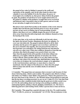 the gospel of less value by finding it exposed to the scoffs and 
reproaches of the ungodly; and, on the other hand, he shows how 
valuable it was to the faithful. If, in the first place, the power of 
God ought to be extolled by us, that power shines forth in the gospel; 
if, again, the goodness of God deserves to be sought and loved by us, 
the gospel is a display of his goodness. It ought then to be reverenced 
and honored, since veneration is due to God's power; and as it avails 
to our salvation, it ought to be loved by us. 
But observe how much Paul ascribes to the ministry of the word, when he 
testifies that God thereby puts forth his power to save; for he speaks 
not here of any secret revelation, but of vocal preaching. It hence 
follows, that those as it were willfully despise the power of God, and 
drive away from them his delivering hand, who withdraw themselves from 
the hearing of the word. 
At the same time, as he works not effectually in all, but only where 
the Spirit, the inward Teacher, illuminates the heart, he subjoins, To 
every one who believeth. The gospel is indeed offered to all for their 
salvation, but the power of it appears not everywhere: and that it is 
the savor of death to the ungodly, does not proceed from what it is, 
but from their own wickedness. By setting forth but one Salvation he 
cuts off every other trust. When men withdraw themselves from this one 
salvation, they find in the gospel a sure proof of their own ruin. 
Since then the gospel invites all to partake of salvation without any 
difference, it is rightly called the doctrine of salvation: for Christ 
is there offered, whose peculiar office is to save that which was lost; 
and those who refuse to be saved by him, shall find him a Judge. But 
everywhere in Scripture the word salvation is simply set in opposition 
to the word destruction: and hence we must observe, when it is 
mentioned, what the subject of the discourse is. Since then the gospel 
delivers from ruin and the curse of endless death, its salvation is 
eternal life.” 
2. Constable, “The gospel does not announce that everyone is safe because of what 
Jesus Christ has done, which is universalism. The gospel is only effective in those 
who believe it.37 Believe what? Believe the good news. What is the good news? It is 
the news that Jesus is the Christ (i.e., the Messiah whom God promised to send) and 
that He has done everything necessary to save us (cf. 1 John 2:2; 5:1). ote that Paul 
mentioned no other condition besides believing the good news in this crucial verse 
(cf. 4:5). He said nothing about our having to do anything in addition, such as 
undergoing baptism, joining a church, pledging commitment, etc. The issue is 
believing good news and trusting Christ. Either a person does or does not do so. 
2B. Constable, “The gospel has a special relevance to the Jew. We could translate 
first (ASB, Gr. protos) as preeminently (cf. 2:9-10). This preeminence is due 
 
