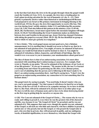 to the fact that God chose the Jews to be the people through whom the gospel would 
reach the Gentiles (cf. Gen. 12:3). As a people, the Jews have a leading place in 
God's plans involving salvation for the rest of humanity (cf. chs. 9—11). Their 
priority is primarily elective rather than historical or methodological.40 Because 
God purposed to use Israel as His primary instrument in bringing blessing to the 
world (Exod. 19:5-6), He gave the Jews first opportunity to receive His Son. This 
was true during Jesus' earthly ministry (John 1:11) and following His ascension 
(Acts 1:8; 3:26). Paul also followed this pattern in his ministry (Acts 13:45-46; 
28:25, 28). Furthermore, Israel must repent before the messianic kingdom will begin 
(Zech. 12:10).41 otwithstanding the Great Commission makes no distinction 
between Jews and Gentiles in the present age. Jesus Christ has charged Christians 
with taking the gospel to everyone (Matt. 28:19- 20). He has identified no group as 
that to which we must give priority in evangelism.” 
3. Steve Zeisler, “The word gospel means not just good news, but a fabulous 
announcement. So it is startling that it should even occur to Paul to say that he is 
not ashamed of such glorious news. You might, of course, be ashamed of bad news; 
perhaps you would feel bad about it and be hesitant to share it. You might be 
ashamed of wickedness, failure, hypocrisy, and all kinds of bad things. But why 
would it ever even occur to you to announce your unashamedness about good news? 
The idea of shame here is that of an embarrassing association. It is most often 
associated with something that is embarrassing or unsavory. For example, Paul 
wrote to Timothy at one point, Do not be ashamed of the testimony of our Lord, or 
of me His prisoner. If you say to someone, My mentor in life, the one I've learned 
everything from and whom I'm patterning my life after, is in a Roman prison, 
you're sort of admitting that the person you're following in life hasn't made it. So 
there's an embarrassing association there. And Paul is saying here, I don't view the 
gospel as an embarrassing association; my connection to it is not something that I'm 
hesitant about. 
The gospel starts by saying to people, You need help. It doesn't matter who you 
are, you're not good enough. For that reason it will always be hard for us to begin 
the story of the love of God. It will never be a popular message. So we have to decide 
that we, like Paul, will not be ashamed of it, because there is no other place to go. 
We have to tell the story of human need, and we have to be about destroying denial 
as the first step in getting help for ourselves or anyone else. 
4. Gill, “For I am not ashamed of the Gospel of Christ,.... The reason why he was so 
ready and willing to preach it, even where he ran the greatest risk of his character 
and life, was, because it was the Gospel of Christ he preached, and he was not 
ashamed of it. This supposes that some were, though the apostle was not, ashamed 
of the Gospel; as all such are who hide and conceal it, who have abilities to preach it, 
and do not: or who preach, but not the Gospel; or who preach the Gospel only in 
part, who own that in private, they will not preach in public, and use ambiguous 
words, of doubtful signification, to cover themselves; who blend the Gospel with 
 