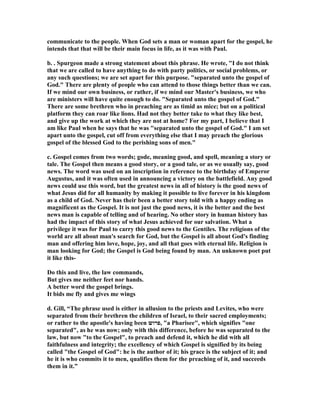 communicate to the people. When God sets a man or woman apart for the gospel, he 
intends that that will be their main focus in life, as it was with Paul. 
b. . Spurgeon made a strong statement about this phrase. He wrote, I do not think 
that we are called to have anything to do with party politics, or social problems, or 
any such questions; we are set apart for this purpose. separated unto the gospel of 
God. There are plenty of people who can attend to those things better than we can. 
If we mind our own business, or rather, if we mind our Master's business, we who 
are ministers will have quite enough to do. Separated unto the gospel of God. 
There are some brethren who in preaching are as timid as mice; but on a political 
platform they can roar like lions. Had not they better take to what they like best, 
and give up the work at which they are not at home? For my part, I believe that I 
am like Paul when he says that he was separated unto the gospel of God. I am set 
apart unto the gospel, cut off from everything else that I may preach the glorious 
gospel of the blessed God to the perishing sons of men. 
c. Gospel comes from two words; gode, meaning good, and spell, meaning a story or 
tale. The Gospel then means a good story, or a good tale, or as we usually say, good 
news. The word was used on an inscription in reference to the birthday of Emperor 
Augustus, and it was often used in announcing a victory on the battlefield. Any good 
news could use this word, but the greatest news in all of history is the good news of 
what Jesus did for all humanity by making it possible to live forever in his kingdom 
as a child of God. ever has their been a better story told with a happy ending as 
magnificent as the Gospel. It is not just the good news, it is the better and the best 
news man is capable of telling and of hearing. o other story in human history has 
had the impact of this story of what Jesus achieved for our salvation. What a 
privilege it was for Paul to carry this good news to the Gentiles. The religions of the 
world are all about man's search for God, but the Gospel is all about God's finding 
man and offering him love, hope, joy, and all that goes with eternal life. Religion is 
man looking for God; the Gospel is God being found by man. An unknown poet put 
it like this- 
Do this and live, the law commands, 
But gives me neither feet nor hands. 
A better word the gospel brings. 
It bids me fly and gives me wings 
d. Gill, “The phrase used is either in allusion to the priests and Levites, who were 
separated from their brethren the children of Israel, to their sacred employments; 
or rather to the apostle's having been פרוש , a Pharisee, which signifies one 
separated, as he was now; only with this difference, before he was separated to the 
law, but now to the Gospel, to preach and defend it, which he did with all 
faithfulness and integrity; the excellency of which Gospel is signified by its being 
called the Gospel of God: he is the author of it; his grace is the subject of it; and 
he it is who commits it to men, qualifies them for the preaching of it, and succeeds 
them in it.” 
 