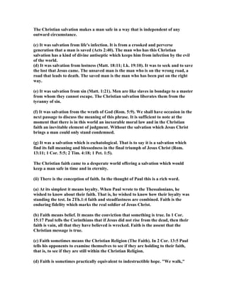 The Christian salvation makes a man safe in a way that is independent of any 
outward circumstance. 
(c) It was salvation from life's infection. It is from a crooked and perverse 
generation that a man is saved (Acts 2:40). The man who has this Christian 
salvation has a kind of divine antiseptic which keeps him from infection by the evil 
of the world. 
(d) It was salvation from lostness (Matt. 18:11; Lk. 19:10). It was to seek and to save 
the lost that Jesus came. The unsaved man is the man who is on the wrong road, a 
road that leads to death. The saved man is the man who has been put on the right 
way. 
(e) It was salvation from sin (Matt. 1:21). Men are like slaves in bondage to a master 
from whom they cannot escape. The Christian salvation liberates them from the 
tyranny of sin. 
(f) It was salvation from the wrath of God (Rom. 5:9). We shall have occasion in the 
next passage to discuss the meaning of this phrase. It is sufficient to note at the 
moment that there is in this world an inexorable moral law and in the Christian 
faith an inevitable element of judgment. Without the salvation which Jesus Christ 
brings a man could only stand condemned. 
(g) It was a salvation which is eschatological. That is to say it is a salvation which 
find its full meaning and blessedness in the final triumph of Jesus Christ (Rom. 
13:11; 1 Cor. 5:5; 2 Tim. 4:18; 1 Pet. 1:5). 
The Christian faith came to a desperate world offering a salvation which would 
keep a man safe in time and in eternity. 
(ii) There is the conception of faith. In the thought of Paul this is a rich word. 
(a) At its simplest it means loyalty. When Paul wrote to the Thessalonians, he 
wished to know about their faith. That is, he wished to know how their loyalty was 
standing the test. In 2Th.1:4 faith and steadfastness are combined. Faith is the 
enduring fidelity which marks the real soldier of Jesus Christ. 
(b) Faith means belief. It means the conviction that something is true. In 1 Cor. 
15:17 Paul tells the Corinthians that if Jesus did not rise from the dead, then their 
faith is vain, all that they have believed is wrecked. Faith is the assent that the 
Christian message is true. 
(c) Faith sometimes means the Christian Religion (The Faith). In 2 Cor. 13:5 Paul 
tells his opponents to examine themselves to see if they are holding to their faith, 
that is, to see if they are still within the Christian Religion. 
(d) Faith is sometimes practically equivalent to indestructible hope. We walk, 
 