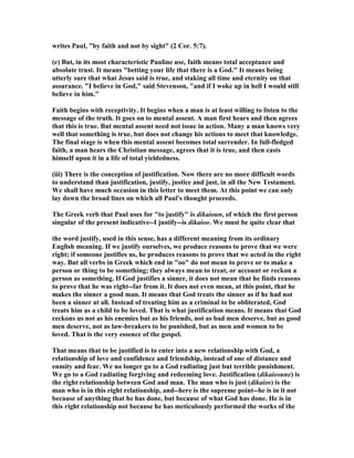 writes Paul, by faith and not by sight (2 Cor. 5:7). 
(e) But, in its most characteristic Pauline use, faith means total acceptance and 
absolute trust. It means betting your life that there is a God. It means being 
utterly sure that what Jesus said is true, and staking all time and eternity on that 
assurance. I believe in God, said Stevenson, and if I woke up in hell I would still 
believe in him. 
Faith begins with receptivity. It begins when a man is at least willing to listen to the 
message of the truth. It goes on to mental assent. A man first hears and then agrees 
that this is true. But mental assent need not issue in action. Many a man knows very 
well that something is true, but does not change his actions to meet that knowledge. 
The final stage is when this mental assent becomes total surrender. In full-fledged 
faith, a man hears the Christian message, agrees that it is true, and then casts 
himself upon it in a life of total yieldedness. 
(iii) There is the conception of justification. ow there are no more difficult words 
to understand than justification, justify, justice and just, in all the ew Testament. 
We shall have much occasion in this letter to meet them. At this point we can only 
lay down the broad lines on which all Paul's thought proceeds. 
The Greek verb that Paul uses for to justify is dikaioun, of which the first person 
singular of the present indicative--I justify--is dikaioo. We must be quite clear that 
the word justify, used in this sense, has a different meaning from its ordinary 
English meaning. If we justify ourselves, we produce reasons to prove that we were 
right; if someone justifies us, he produces reasons to prove that we acted in the right 
way. But all verbs in Greek which end in oo do not mean to prove or to make a 
person or thing to be something; they always mean to treat, or account or reckon a 
person as something. If God justifies a sinner, it does not mean that he finds reasons 
to prove that he was right--far from it. It does not even mean, at this point, that he 
makes the sinner a good man. It means that God treats the sinner as if he had not 
been a sinner at all. Instead of treating him as a criminal to be obliterated, God 
treats him as a child to be loved. That is what justification means. It means that God 
reckons us not as his enemies but as his friends, not as bad men deserve, but as good 
men deserve, not as law-breakers to be punished, but as men and women to be 
loved. That is the very essence of the gospel. 
That means that to be justified is to enter into a new relationship with God, a 
relationship of love and confidence and friendship, instead of one of distance and 
enmity and fear. We no longer go to a God radiating just but terrible punishment. 
We go to a God radiating forgiving and redeeming love. Justification (dikaiosune) is 
the right relationship between God and man. The man who is just (dikaios) is the 
man who is in this right relationship, and--here is the supreme point--he is in it not 
because of anything that he has done, but because of what God has done. He is in 
this right relationship not because he has meticulously performed the works of the 
 