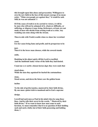 this brought upon him abuse and persecution. Willingness to 
own the new faith in the face of this meant courage of no mean 
order. Thine own people are against thee, it would be said. 
Still, he was not ashamed ! l 
H If the cause of truth is to be carried to victory, it will be 
by men who will not be ashamed of it, whatever difficulty, or 
suffering, or disgrace it may bring. Keformers, at least, are not 
made of men who shrink from owning truth at a crisis. Any 
weakling can come along with the stream. 
Then to side with Truth is noble when we share her wretched 
crust, 
Ere her cause bring fame and profit, and tis prosperous to be 
just; 
Then it is the brave man chooses, while the coward standc 
aside, 
Doubting in his abject spirit, till his Lord is crucified, 
And the multitude make virtue of the faith they had denied. 
Count me o er earth s chosen heroes gt; they were souls that 
stood alone, 
While the men they agonised for hurled the contumelious 
stone, 
Stood serene, and down the future saw the golden beam 
incline 
To the side of perfect justice, mastered by their faith divine, 
By one man s plain truth to manhood and to God s supreme 
design. 
Lowell had such men as Paul in his mind when he sang those 
lines. And he tells their secret in the words,  Mastered by their 
faith divine. If we want to know how men come to such 
heroism, we must remember that it is no question of their holding 
such and such a faith, but of their faith possessing and holding 
them. 1 
 