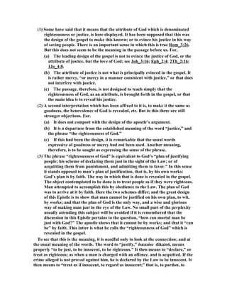 (1) Some have said that it means that the attribute of God which is denominated 
righteousness or justice, is here displayed. It has been supposed that this was 
the design of the gospel to make this known; or to evince his justice in his way 
of saving people. There is an important sense in which this is true Rom_3:26. 
But this does not seem to be the meaning in the passage before us. For, 
(a) The leading design of the gospel is not to evince the justice of God, or the 
attribute of justice, but the love of God; see Joh_3:16; Eph_2:4; 2Th_2:16; 
1Jo_4:8. 
(b) The attribute of justice is not what is principally evinced in the gospel. It 
is rather mercy, “or mercy in a manner consistent with justice,” or that does 
not interfere with justice. 
(c) The passage, therefore, is not designed to teach simply that the 
righteousness of God, as an attribute, is brought forth in the gospel, or that 
the main idea is to reveal his justice. 
(2) A second interpretation which has been affixed to it is, to make it the same as 
goodness, the benevolence of God is revealed, etc. But to this there are still 
stronger objections. For. 
(a) It does not comport with the design of the apostle’s argument. 
(b) It is a departure from the established meaning of the word “justice,” and 
the phrase “the righteousness of God.” 
(c) If this had been the design, it is remarkable that the usual words 
expressive of goodness or mercy had not been used. Another meaning, 
therefore, is to be sought as expressing the sense of the phrase. 
(3) The phrase “righteousness of God” is equivalent to God’s “plan of justifying 
people; his scheme of declaring them just in the sight of the Law; or of 
acquitting them from punishment, and admitting them to favor.” In this sense 
it stands opposed to man’s plan of justification, that is, by his own works: 
God’s plan is by faith. The way in which that is done is revealed in the gospel. 
The object contemplated to be done is to treat people as if they were righteous. 
Man attempted to accomplish this by obedience to the Law. The plan of God 
was to arrive at it by faith. Here the two schemes differ; and the great design 
of this Epistle is to show that man cannot be justified on his own plan, to wit, 
by works; and that the plan of God is the only way, and a wise and glorious 
way of making man just in the eye of the Law. o small part of the perplexity 
usually attending this subject will be avoided if it is remembered that the 
discussion in this Epistle pertains to the question, “how can mortal man be 
just with God?” The apostle shows that it cannot be by works; and that it “can 
be” by faith. This latter is what he calls the “righteousness of God” which is 
revealed in the gospel. 
To see that this is the meaning, it is needful only to look at the connection; and at 
the usual meaning of the words. The word to “justify,” δικαιόω dikaioō, means 
properly “to be just, to be innocent, to be righteous.” It then means to “declare,” or 
treat as righteous; as when a man is charged with an offence. and is acquitted. If the 
crime alleged is not proved against him, he is declared by the Law to be innocent. It 
then means to “treat as if innocent, to regard as innocent;” that is, to pardon, to 
 