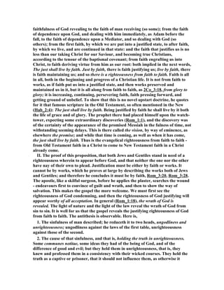 faithfulness of God revealing to the faith of man receiving (so some); from the faith 
of dependence upon God, and dealing with him immediately, as Adam before the 
fall, to the faith of dependence upon a Mediator, and so dealing with God (so 
others); from the first faith, by which we are put into a justified state, to after faith, 
by which we live, and are continued in that state: and the faith that justifies us is no 
less than our taking Christ for our Saviour, and becoming true Christians, 
according to the tenour of the baptismal covenant; from faith engrafting us into 
Christ, to faith deriving virtue from him as our root: both implied in the next words, 
The just shall live by faith. Just by faith, there is faith justifying us; live by faith, there 
is faith maintaining us; and so there is a righteousness from faith to faith. Faith is all 
in all, both in the beginning and progress of a Christian life. It is not from faith to 
works, as if faith put us into a justified state, and then works preserved and 
maintained us in it, but it is all along from faith to faith, as 2Co_3:18, from glory to 
glory; it is increasing, continuing, persevering faith, faith pressing forward, and 
getting ground of unbelief. To show that this is no novel upstart doctrine, he quotes 
for it that famous scripture in the Old Testament, so often mentioned in the ew 
(Hab_2:4): The just shall live by faith. Being justified by faith he shall live by it both 
the life of grace and of glory. The prophet there had placed himself upon the watch-tower, 
expecting some extraordinary discoveries (Rom_1:1), and the discovery was 
of the certainty of the appearance of the promised Messiah in the fulness of time, not 
withstanding seeming delays. This is there called the vision, by way of eminence, as 
elsewhere the promise; and while that time is coming, as well as when it has come, 
the just shall live by faith. Thus is the evangelical righteousness from faith to faith - 
from Old Testament faith in a Christ to come to ew Testament faith in a Christ 
already come. 
II. The proof of this proposition, that both Jews and Gentiles stand in need of a 
righteousness wherein to appear before God, and that neither the one nor the other 
have nay of their own to plead. Justification must be either by faith or works. It 
cannot be by works, which he proves at large by describing the works both of Jews 
and Gentiles; and therefore he concludes it must be by faith, Rom_3:20, Rom_3:28. 
The apostle, like a skilful surgeon, before he applies the plaster, searches the wound 
- endeavours first to convince of guilt and wrath, and then to show the way of 
salvation. This makes the gospel the more welcome. We must first see the 
righteousness of God condemning, and then the righteousness of God justifying will 
appear worthy of all acceptation. In general (Rom_1:18), the wrath of God is 
revealed. The light of nature and the light of the law reveal the wrath of God from 
sin to sin. It is well for us that the gospel reveals the justifying righteousness of God 
from faith to faith. The antithesis is observable. Here is, 
1. The sinfulness of man described; he reduceth it to two heads, ungodliness and 
unrighteousness; ungodliness against the laws of the first table, unrighteousness 
against those of the second. 
2. The cause of that sinfulness, and that is, holding the truth in unrighteousness. 
Some communes notitae, some ideas they had of the being of God, and of the 
difference of good and evil; but they held them in unrighteousness, that is, they 
knew and professed them in a consistency with their wicked courses. They held the 
truth as a captive or prisoner, that it should not influence them, as otherwise it 
 