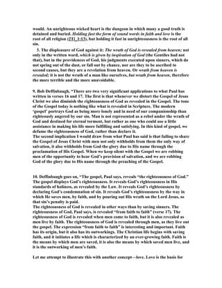 would. An unrighteous wicked heart is the dungeon in which many a good truth is 
detained and buried. Holding fast the form of sound words in faith and love is the 
root of all religion (2Ti_1:13), but holding it fast in unrighteousness is the root of all 
sin. 
3. The displeasure of God against it: The wrath of God is revealed from heaven; not 
only in the written word, which is given by inspiration of God (the Gentiles had not 
that), but in the providences of God, his judgments executed upon sinners, which do 
not spring out of the dust, or fall out by chance, nor are they to be ascribed to 
second causes, but they are a revelation from heaven. Or wrath from heaven is 
revealed; it is not the wrath of a man like ourselves, but wrath from heaven, therefore 
the more terrible and the more unavoidable. 
9. Bob Deffinbaugh, “There are two very significant applications to what Paul has 
written in verses 16 and 17. The first is that whenever we distort the Gospel of Jesus 
Christ we also diminish the righteousness of God as revealed in the Gospel. The tone 
of the Gospel today is nothing like what is revealed in Scripture. The modern 
‘gospel’ portrays God as being more lonely and in need of our companionship than 
righteously angered by our sin. Man is not represented as a rebel under the wrath of 
God and destined for eternal torment, but rather as one who could use a little 
assistance in making his life more fulfilling and satisfying. In this kind of gospel, we 
defame the righteousness of God, rather than declare it. 
The second implication I would draw from what Paul has said is that failing to share 
the Gospel of Jesus Christ with men not only withholds from them the only way of 
salvation, it also withholds from God the glory due to His name through the 
proclamation of His Gospel. When we keep silent with the Gospel we are robbing 
men of the opportunity to hear God’s provision of salvation, and we are robbing 
God of the glory due to His name through the preaching of the Gospel. 
10. Deffinbaugh goes on, “The gospel, Paul says, reveals “the righteousness of God.” 
The gospel displays God’s righteousness. It reveals God’s righteousness in His 
standards of holiness, as revealed by the Law. It reveals God’s righteousness by 
declaring God’s condemnation of sin. It reveals God’s righteousness by the way in 
which He saves men, by faith, and by pouring out His wrath on the Lord Jesus, so 
that sin’s penalty is paid. 
The righteousness of God is revealed in other ways than by saving sinners. The 
righteousness of God, Paul says, is revealed “from faith to faith” (verse 17). The 
righteousness of God is revealed when men come to faith, but it is also revealed as 
men live by faith. The righteousness of God is revealed through men, as they live out 
the gospel. The expression “from faith to faith” is interesting and important. Faith 
has its origin, but it also has its outworkings. The Christian life begins with saving 
faith, and it initiates a life which is characterized by an ever-growing faith. Faith is 
the means by which men are saved, it is also the means by which saved men live, and 
it is the outworking of men’s faith. 
Let me attempt to illustrate this with another concept—love. Love is the basis for 
 