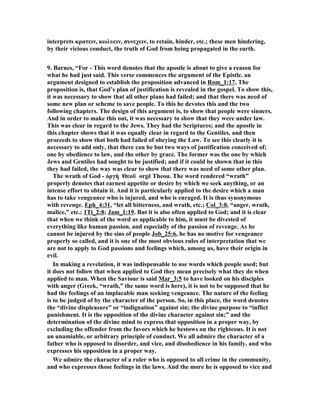 interprets κρατειν, κωλυειν, συνεχειν, to retain, hinder, etc.; these men hindering, 
by their vicious conduct, the truth of God from being propagated in the earth. 
9. Barnes, “For - This word denotes that the apostle is about to give a reason for 
what he had just said. This verse commences the argument of the Epistle. an 
argument designed to establish the proposition advanced in Rom_1:17. The 
proposition is, that God’s plan of justification is revealed in the gospel. To show this, 
it was necessary to show that all other plans had failed; and that there was need of 
some new plan or scheme to save people. To this he devotes this and the two 
following chapters. The design of this argument is, to show that people were sinners. 
And in order to make this out, it was necessary to show that they were under law. 
This was clear in regard to the Jews. They had the Scriptures; and the apostle in 
this chapter shows that it was equally clear in regard to the Gentiles, and then 
proceeds to show that both had failed of obeying the Law. To see this clearly it is 
necessary to add only, that there can be but two ways of justification conceived of; 
one by obedience to law, and the other by grace. The former was the one by which 
Jews and Gentiles had sought to be justified; and if it could be shown that in this 
they had failed, the way was clear to show that there was need of some other plan. 
The wrath of God - ὀργὴ Θεοῦ orgē Theou. The word rendered “wrath” 
properly denotes that earnest appetite or desire by which we seek anything, or an 
intense effort to obtain it. And it is particularly applied to the desire which a man 
has to take vengeance who is injured, and who is enraged. It is thus synonymous 
with revenge. Eph_4:31, “let all bitterness, and wrath, etc.; Col_3:8, “anger, wrath, 
malice,” etc.; 1Ti_2:8; Jam_1:19. But it is also often applied to God; and it is clear 
that when we think of the word as applicable to him, it must be divested of 
everything like human passion, and especially of the passion of revenge. As he 
cannot be injured by the sins of people Job_25:6, he has no motive for vengeance 
properly so called, and it is one of the most obvious rules of interpretation that we 
are not to apply to God passions and feelings which, among us, have their origin in 
evil. 
In making a revelation, it was indispensable to use words which people used; but 
it does not follow that when applied to God they mean precisely what they do when 
applied to man. When the Saviour is said Mar_3:5 to have looked on his disciples 
with anger (Greek, “wrath,” the same word is here), it is not to be supposed that he 
had the feelings of an implacable man seeking vengeance. The nature of the feeling 
is to be judged of by the character of the person. So, in this place, the word denotes 
the “divine displeasure” or “indignation” against sin; the divine purpose to “inflict 
punishment. It is the opposition of the divine character against sin;” and the 
determination of the divine mind to express that opposition in a proper way, by 
excluding the offender from the favors which he bestows on the righteous. It is not 
an unamiable, or arbitrary principle of conduct. We all admire the character of a 
father who is opposed to disorder, and vice, and disobedience in his family, and who 
expresses his opposition in a proper way. 
We admire the character of a ruler who is opposed to all crime in the community, 
and who expresses those feelings in the laws. And the more he is opposed to vice and 
 