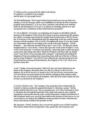 31 which you have prepared in the sight of all nations: 
32 a light for revelation to the Gentiles, 
and the glory of your people Israel.” 
1B. Bob Deffinbaugh, “The Gospel which Paul preached was not one of his own 
making. It was the message which was in fulfillment of all that the Old Testament 
prophets had promised (v. 2). It was, then, consistent with all that true Judaism 
believed and anticipated. It was not a revelation of something entirely new and 
unexpected, but a realization of that which had been promised.” 
1C. Given Blakely, “From the very beginning, the Gospel was identified with the 
message of the prophets. When Jesus first began to preach, announcing His mission, 
He said He was doing what Isaiah the Prophet had foretold (Luke 4:18-19). On the 
day of Pentecost, Peter distinguished both the happenings of the day and his unique 
message with the prophets (Acts 2:16,30). Throughout the book of Acts, the Gospel 
was consistently said to be according to the words of the holy Prophets. All the 
Prophets . . . have likewise foretold of these days (Acts 3:24). To Him give all the 
Prophetswitness (Acts 10:43). And to this agree the words of the Prophets (Acts 
15:15). Paul confessed, I continue unto this day, witnessing both to small and great, 
saying none other things than those which the Prophets and Moses did say should 
come (Acts 26:22). From morning until evening he expounded and testified the 
kingdom of God, persuading them concerning Jesus, both out of the law of Moses, 
and out of the Prophets (Acts 28:23). Peter affirmed the salvation declared in the 
Gospel had been announced beforehand by the Prophets (1 Pet 1:10). There is no 
question about this. 
As the Author of eternal salvation (Heb 5:9), the Lord Jesus Himself was the 
theme of the Prophets. His birth (Matt 2:6; Mic 5:2), life (Lk 2:40; Isa 53:2), 
ministry (Lk 4:18-19; Isa 62:1-3), death (1 Pet 2:24; Isa 53:4-6), resurrection (Acts 
2:27; Psa 49;15), ascension (Eph 4:8; Psa 68:18), and high priestly ministry (Heb 
5:6; Psa 110:4), were foretold by the Prophets. Thus the heart of the Gospel, the Son 
of God, was declared by the Prophets.” 
2. In Gal. 3:8 Paul wrote, the Scripture, foreseeing that God would justify the 
Gentiles by faith, preached the gospel beforehand to Abraham, saying, All the 
nations shall be blessed in you. He was quoting Gen. 12:3 where God made it clear 
to Abraham that through his blood line God would send someone who would do 
something so spectacular that the entire world of humanity would be benefited by it. 
Old Testament saints were saved by their faith in this promise of God, just as we are 
saved today by our faith in the fulfillment of that promise in Christ. Salvation has 
always been based on faith in the promise of God. 
2B. Spurgeon, “otice, brethren, how reverent the apostles were to Holy Scripture. 
They had no doubt about its inspiration. They quoted the old Testament, and 
 
