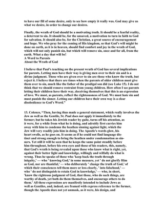 to have our fill of some desire, only to see how empty it really was. God may give us 
what we desire, in order to change our desires. 
Finally, the wrath of God should be a motivating truth. It should be a fearful reality, 
a deterrent to sin. It should be, for the unsaved, a motivation to turn in faith to God 
for salvation. It should also be, for the Christian, a great source of encouragement 
and hope. We who pray for the coming of His kingdom, so that God’s will might be 
done on earth, as it is in heaven, should find comfort and joy in the wrath of God, 
which will not only punish sin, but which will remove sin, once and for all, from the 
earth. What a day that will be! 
A Word to Parents 
About the Wrath of God 
I believe that Paul’s teaching on the present wrath of God has several implications 
for parents. Letting men have their way is giving men over to their sin and is a 
divine judgment. Those who are given over to sin are those who know the truth, but 
reject it. I believe that there are times when the parents of older children must give 
them over to sin, much like the father of the prodigal son did (see Luke 15). I do not 
think that we should remove restraint from young children. How often I see parents 
letting their children have their way, deceiving themselves that this is an expression 
of love. We must, as parents, reflect the righteousness of God. We must hate sin and 
must punish the sinner. Letting our children have their own way is a clear 
disobedience to God’s Word.” 
13. Colenco, “Then, having thus made a general statement, which really involves the 
Jew as well as the Gentile, St. Paul does not apply it immediately to the 
former; but he takes his Jewish reader by guile, turns off his attention, as 
it were, for a while from what he is doing, and adroitly first carries him 
away with him to condemn the heathen sinning against light, which the 
Jew will very readily join him in doing. The Apostle's words glow, his 
heart swells, as he goes on. It seems as if he could not find language dis-tinct 
and strong enough to bring the heathen under condemnation as sin-ners. 
Yet still it will be seen that he keeps the same point steadily before 
him throughout, before his own eyes and those of his readers, this, namely, 
that God's wrath is being revealed upon those who know what is right, yet, 
against their better light and knowledge, willingly and wilfully do what is 
wrong. Thus he speaks of those who 'keep back the truth through 
iniquity,' — who ' knowing God,' in some measure, yet ' do not glorify Him 
as God, nor are thankful,' — who deliberately ' change the truth of God,' of 
which their consciences tell them more or less clearly, ' into falsehood,' — 
who ' do not distinguish to retain God in knowledge,' — who, in short, 
'know the righteous judgment of God, that those, who do such things, are 
worthy of death, yet both do them themselves, and encourage others to do 
them.' All these expressions are manifestly intended to include Jews as 
well as Gentiles, and, indeed, are framed with express reference to the former, 
though the Apostle does not yet unmask, as it were, his design, and 
 