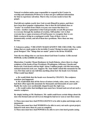 atural revelation makes man responsible to respond to his Creator in 
worship and submission.59 However it does not give sufficient information 
for him to experience salvation. That is why everyone needs to hear the 
gospel. 
Paul did not explain exactly how God reveals Himself in nature, and there 
have been three popular explanations. One is that He left behind clues or 
tracks in creation from which everyone can reason that there is a 
Creator. Another explanation is that God personally reveals His presence 
to everyone through the medium of creation. Still another view is that 
everyone has a vague awareness of God because we recognize that we are 
finite creatures living in a contingent world. one of these views is 
demonstrably certain, and all of them have problems. More than one may 
be true. 
5. Unknown author, “CREATIO MAKES KOW THE CREATOR. The visible 
things that are made point to the invisible Creator! Design in nature points to a 
great Designer! The things that are made point to the divine MAKER. 
ote the two things that we can learn about God from Creation: 1) His eternal 
POWER; 2) His GODHEAD (deity). 
Illustration: Consider Mount Rushmore in South Dakota, where there is a huge 
sculpture of the heads of four Presidents (Washington, Jefferson, Lincoln and 
Roosevelt). Each head is 60 feet high! About 3 million people visit this interesting 
national memorial each year. Suppose Mr. Sam Smith visited this mountain for the 
very first time and no one told him anything about how the heads were formed. 
What would Sam think? 
a. He would think that the heads were formed by CHACE. The sculpture 
somehow just happened. 
b. He would think that all the forces of nature (winds, rains, snow, storms, etc.) 
had their effect upon this mountain for thousands and thousands of years until 
finally the rocks were accidentally shaped in just the right way. 
c. He would realize that intelligent men must have formed and carved out such a 
massive sculpture. 
By simply looking at Mt. Rushmore, Mr. smith could learn certain things about the 
men who formed and carved it (even though he had never seen or met these men): 
1) These men must have had ITELLIGECE to be able to plan and design such a 
monument. 
2) These men must have had WISDOM to be able to carry out such a great project. 
Indeed it took more than six years to complete; 
3) These men must have had POWER to be able to carve into hard granite (using 
 