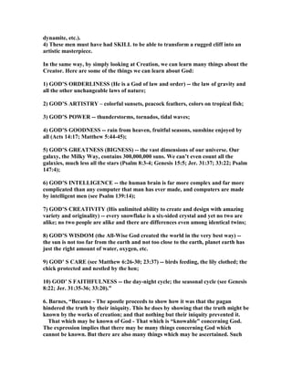dynamite, etc.). 
4) These men must have had SKILL to be able to transform a rugged cliff into an 
artistic masterpiece. 
In the same way, by simply looking at Creation, we can learn many things about the 
Creator. Here are some of the things we can learn about God: 
1) GOD’S ORDERLIESS (He is a God of law and order) -- the law of gravity and 
all the other unchangeable laws of nature; 
2) GOD’S ARTISTRY – colorful sunsets, peacock feathers, colors on tropical fish; 
3) GOD’S POWER -- thunderstorms, tornados, tidal waves; 
4) GOD’S GOODESS -- rain from heaven, fruitful seasons, sunshine enjoyed by 
all (Acts 14:17; Matthew 5:44-45); 
5) GOD’S GREATESS (BIGESS) -- the vast dimensions of our universe. Our 
galaxy, the Milky Way, contains 300,000,000 suns. We can’t even count all the 
galaxies, much less all the stars (Psalm 8:3-4; Genesis 15:5; Jer. 31:37; 33:22; Psalm 
147:4); 
6) GOD’S ITELLIGECE -- the human brain is far more complex and far more 
complicated than any computer that man has ever made, and computers are made 
by intelligent men (see Psalm 139:14); 
7) GOD’S CREATIVITY (His unlimited ability to create and design with amazing 
variety and originality) -- every snowflake is a six-sided crystal and yet no two are 
alike; no two people are alike and there are differences even among identical twins; 
8) GOD’S WISDOM (the All-Wise God created the world in the very best way) -- 
the sun is not too far from the earth and not too close to the earth, planet earth has 
just the right amount of water, oxygen, etc. 
9) GOD’ S CARE (see Matthew 6:26-30; 23:37) -- birds feeding, the lily clothed; the 
chick protected and nestled by the hen; 
10) GOD’ S FAITHFULESS -- the day-night cycle; the seasonal cycle (see Genesis 
8:22; Jer. 31:35-36; 33:20).” 
6. Barnes, “Because - The apostle proceeds to show how it was that the pagan 
hindered the truth by their iniquity. This he does by showing that the truth might be 
known by the works of creation; and that nothing but their iniquity prevented it. 
That which may be known of God - That which is “knowable” concerning God. 
The expression implies that there may be many things concerning God which 
cannot be known. But there are also many things which may be ascertained. Such 
 