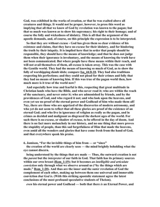 God, was exhibited in the works of creation, or that he was exalted above all 
creatures and things. It would not be proper, however, to press this word as 
implying that all that we know of God by revelation was known to the pagan; but 
that so much was known as to show his supremacy; his right to their homage; and of 
course the folly and wickedness of idolatry. This is all that the argument of the 
apostle demands, and, of course, on this principle the expression is to be interpreted. 
So that they are without excuse - God has given them so clear evidence of his 
existence and claims, that they have no excuse for their idolatry, and for hindering 
the truth by their iniquity. It is implied here that in order that people should be 
responsible, they should have the means of knowledge; and that he does not judge 
them when their ignorance is involuntary, and the means of knowing the truth have 
not been communicated. But where people have these means within their reach, and 
will not avail themselves of them, all excuse is taken away. This was the case with 
the Gentile world. They had the means of knowing so much of God, as to show the 
folly of worshipping dumb idols; compare Isa_44:8-10. They had also traditions 
respecting his perfections; and they could not plead for their crimes and folly that 
they had no means of knowing him. If this was true of the pagan world then, how 
much more is it true of the world now? 
And especially how true and fearful is this, respecting that great multitude in 
Christian lands who have the Bible, and who never read it; who are within the reach 
of the sanctuary, and never enter it; who are admonished by friends, and by the 
providences of God, and who regard it not; and who look upon the heavens, and 
even yet see no proof of the eternal power and Godhead of him who made them all! 
ay, there are those who are apprized of the discoveries of modern astronomy, and 
who yet do not seem to reflect that all these glories are proof of the existence of an 
eternal God; and who live in ignorance of religion as really as the pagan, and in 
crimes as decided and malignant as disgraced the darkest ages of the world. For 
such there is no excuse, or shadow of excuse, to be offered in the day of doom. And 
there is no fact more melancholy in our history, and no one thing that more proves 
the stupidity of people, than this sad forgetfulness of Him that made the heavens, 
even amid all the wonders and glories that have come fresh from the hand of God, 
and that everywhere speak his praise. 
6. Jamison, “For the invisible things of him from — or “since” 
the creation of the world are clearly seen — the mind brightly beholding what the 
eye cannot discern. 
being understood by the things that are made — Thus, the outward creation is not 
the parent but the interpreter of our faith in God. That faith has its primary sources 
within our own breast (Rom_1:19); but it becomes an intelligible and articulate 
conviction only through what we observe around us (“by the things which are 
made,” Rom_1:20). And thus are the inner and the outer revelation of God the 
complement of each other, making up between them one universal and immovable 
conviction that God is. (With this striking apostolic statement agree the latest 
conclusions of the most profound speculative students of Theism). 
even his eternal power and Godhead — both that there is an Eternal Power, and 
 