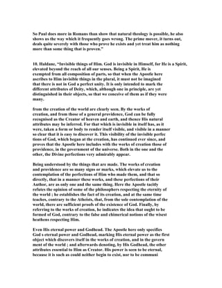 So Paul does more in Romans than show that natural theology is possible, he also 
shows us the way which it frequently goes wrong. The prime mover, it turns out, 
deals quite severely with those who prove he exists and yet treat him as nothing 
more than some thing that is proven.” 
10. Haldane, “Invisible things of Him. God is invisible in Himself, for He is a Spirit, 
elevated beyond the reach of all our senses. Being a Spirit, He is 
exempted from all composition of parts, so that when the Apostle here 
ascribes to Him invisible things in the plural, it must not be imagined 
that there is not in God a perfect unity. It is only intended to mark the 
different attributes of Deity, which, although one in principle, are yet 
distinguished in their objects, so that we conceive of them as if they were 
many. 
from the creation of the world are clearly seen. By the works of 
creation, and from those of a general providence, God can be fully 
recognised as the Creator of heaven and earth, and thence His natural 
attributes may be inferred. For that which is invisible in itself has, as it 
were, taken a form or body to render itself visible, and visible in a manner 
so clear that it is easy to discover it. This visibility of the invisible perfec 
tions of God, which began at the creation, has continued ever since, and 
proves that the Apostle here includes with the works of creation those of 
providence, in the government of the universe. Both in the one and the 
other, the Divine perfections very admirably appear. 
Being understood by the things that are made. The works of creation 
and providence are so many signs or marks, which elevate us to the 
contemplation of the perfections of Him who made them, and that so 
directly, that in a manner these works, and these perfections of their 
Author, are as only one and the same thing. Here the Apostle tacitly 
refutes the opinion of some of the philosophers respecting the eternity of 
the world ; he establishes the fact of its creation, and at the same time 
teaches, contrary to the Atheists, that, from the sole contemplation of the 
world, there are sufficient proofs of the existence of God. Finally, by 
referring to the works of creation, he indicates the idea that ought to be 
formed of God, contrary to the false and chimerical notions of the wisest 
heathens respecting Him. 
Even His eternal power and Godhead. The Apostle here only specifies 
God s eternal power and Godhead, marking His eternal power as the first 
object which discovers itself in the works of creation, and in the govern 
ment of the world ; and afterwards denoting, by His Godhead, the other 
attributes essential to Him as Creator. His power is seen to be eternal, 
because it is such as could neither begin to exist, nor to be communi 
 