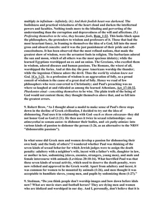 multiply in infinitum - infinitely. (4.) And their foolish heart was darkened. The 
foolishness and practical wickedness of the heart cloud and darken the intellectual 
powers and faculties. othing tends more to the blinding and perverting of the 
understanding than the corruption and depravedness of the will and affections. (5.) 
Professing themselves to be wise, they became fools, Rom_1:22. This looks black upon 
the philosophers, the pretenders to wisdom and professors of it. Those that had the 
most luxuriant fancy, in framing to themselves the idea of a God, fell into the most 
gross and absurd conceits: and it was the just punishment of their pride and self-conceitedness. 
It has been observed that the most refined nations, that made the 
greatest show of wisdom, were the arrantest fools in religion. The barbarians adored 
the sun and moon, which of all others was the most specious idolatry; while the 
learned Egyptians worshipped an ox and an onion. The Grecians, who excelled them 
in wisdom, adored diseases and human passions. The Romans, the wisest of all, 
worshipped the furies. And at this day the poor Americans worship the thunder; 
while the ingenious Chinese adore the devil. Thus the world by wisdom knew not 
God, 1Co_1:21. As a profession of wisdom is an aggravation of folly, so a proud 
conceit of wisdom is the cause of a great deal of folly. Hence we read of few 
philosophers who were converted to Christianity; and Paul's preaching was no 
where so laughed at and ridiculed as among the learned Athenians, Act_17:18-32. 
Phaskontes einai - conceiting themselves to be wise. The plain truth of the being of 
God would not content them; they thought themselves above that, and so fell into 
the greatest errors. 
9. Robert Brow, “As I thought about a model to make sense of Paul's three steps 
down in the decline of Greek civilization, I decided to try out the idea of 
dishonoring. Paul uses it in relationship with God -ouch os theon edoxasan- they did 
not honor God as God (1:21). He then uses it twice in sexual relationships: -tou 
atimezesthai ta somata auton- to dishonor their bodies, and -eis pathy atimias- into 
various kinds of passion to dishonor the person (1:26, as an alternative to the RSV 
dishonorable passions). 
In what sense did Greek men and women develop a passion for dishonoring their 
own body and the body of others? I wondered whether Paul was thinking of the 
seven kinds of sexual behavior for which Jewish judges were to assign the death 
penalty: adultery with a neighbor's wife, incest with a father's wife, daughter in law, 
or mother in law, sodomizing (slaves, enemies, strangers, young men), and male and 
female intercourse with animals (Leviticus 20:10-16). What horrified Paul was that 
these seven kinds of sexual activity, which used to deserve the death penalty, were 
now relished and approved in the Greek world. Apart from adultery and incest, it 
was common for women to be mounted by animals (1:26), and men thought it was 
acceptable to humiliate slaves, young men, and pupils by sodomizing them (1:27).” 
9. Stedman, “Do you think people don't worship images and bow down before idols 
now? What are movie stars and football heroes? They are dying men and women 
who are idolized and worshiped in our day. And I, personally, don't believe that it is 
 