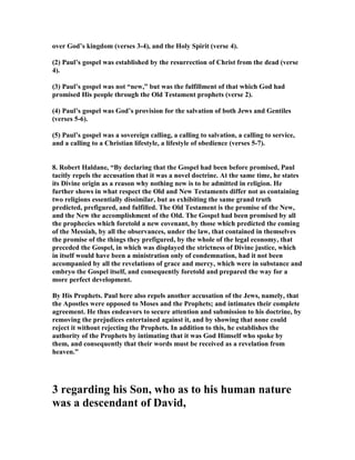 over God’s kingdom (verses 3-4), and the Holy Spirit (verse 4). 
(2) Paul’s gospel was established by the resurrection of Christ from the dead (verse 
4). 
(3) Paul’s gospel was not “new,” but was the fulfillment of that which God had 
promised His people through the Old Testament prophets (verse 2). 
(4) Paul’s gospel was God’s provision for the salvation of both Jews and Gentiles 
(verses 5-6). 
(5) Paul’s gospel was a sovereign calling, a calling to salvation, a calling to service, 
and a calling to a Christian lifestyle, a lifestyle of obedience (verses 5-7). 
8. Robert Haldane, “By declaring that the Gospel had been before promised, Paul 
tacitly repels the accusation that it was a novel doctrine. At the same time, he states 
its Divine origin as a reason why nothing new is to be admitted in religion. He 
further shows in what respect the Old and ew Testaments differ not as containing 
two religions essentially dissimilar, but as exhibiting the same grand truth 
predicted, prefigured, and fulfilled. The Old Testament is the promise of the ew, 
and the ew the accomplishment of the Old. The Gospel had been promised by all 
the prophecies which foretold a new covenant, by those which predicted the coming 
of the Messiah, by all the observances, under the law, that contained in themselves 
the promise of the things they prefigured, by the whole of the legal economy, that 
preceded the Gospel, in which was displayed the strictness of Divine justice, which 
in itself would have been a ministration only of condemnation, had it not been 
accompanied by all the revelations of grace and mercy, which were in substance and 
embryo the Gospel itself, and consequently foretold and prepared the way for a 
more perfect development. 
By His Prophets. Paul here also repels another accusation of the Jews, namely, that 
the Apostles were opposed to Moses and the Prophets; and intimates their complete 
agreement. He thus endeavors to secure attention and submission to his doctrine, by 
removing the prejudices entertained against it, and by showing that none could 
reject it without rejecting the Prophets. In addition to this, he establishes the 
authority of the Prophets by intimating that it was God Himself who spoke by 
them, and consequently that their words must be received as a revelation from 
heaven.” 
3 regarding his Son, who as to his human nature 
was a descendant of David, 
 