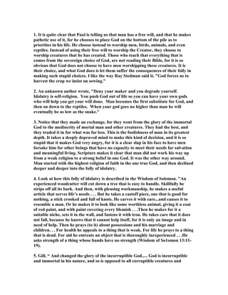 1. It is quite clear that Paul is telling us that man has a free will, and that he makes 
pathetic use of it, for he chooses to place God on the bottom of the pile as to 
priorities in his life. He choose instead to worship men, birds, animals, and even 
reptiles. Instead of using their free will to worship the Creator, they choose to 
worship creatures that he has created. Those who teach that everything that is 
comes from the sovereign choice of God, are not reading their Bible, for it is so 
obvious that God does not choose to have men worshipping these creatures. It is 
their choice, and what God does is let them suffer the consequences of their folly in 
making such stupid choices. I like the way Ray Stedman said it, God forces us to 
harvest the crop we insist on sowing. 
2. An unknown author wrote, Deny your maker and you degrade yourself. 
Idolatry is self-religion. You push God out of life so you can have your own gods 
who will help you get your will done. Man becomes the first substitute for God, and 
then on down to the reptiles. When your god goes no higher than man he will 
eventually be as low as the snake. 
3. otice that they made an exchange, for they went from the glory of the immortal 
God to the mediocrity of mortal man and other creatures. They had the best, and 
they traded it in for what was far less. This is the foolishness of man in its greatest 
depth. It takes a deeply depraved mind to make this kind of decision, and it is so 
stupid that it makes God very angry, for it is a clear slap in his face to have men 
forsake him for other beings that have no capacity to meet their needs for salvation 
and meaningful living. Scripture makes it clear that man did not work his way up 
from a weak religion to a strong belief in one God. It was the other way around. 
Man started with the highest religion of faith in the one true God, and then declined 
deeper and deeper into the folly of idolatry. 
4. Look at how this folly of idolatry is described in the Wisdom of Solomon. An 
experienced woodcutter will cut down a tree that is easy to handle. Skillfully he 
strips off all its bark. And then, with pleasing workmanship, he makes a useful 
article that serves life’s needs . . . But he takes a castoff piece, one that is good for 
nothing, a stick crooked and full of knots. He carves it with care...and causes it to 
resemble a man. Or he makes it to look like some worthless animal, giving it a coat 
of red paint, and with paint covering every blemish . . .Then he makes for it a 
suitable niche, sets it in the wall, and fastens it with iron. He takes care that it does 
not fall, because he knows that it cannot help itself, for it is only an image and in 
need of help. Then he prays (to it) about possessions and his marriage and 
children. . . For health he appeals to a thing that is weak. For life he prays to a thing 
that is dead. For aid he entreats an object that is thoroughly inexperienced . . .He 
asks strength of a thing whose hands have no strength (Wisdom of So1omon 13:11- 
19). 
5. Gill, “ And changed the glory of the incorruptible God,.... God is incorruptible 
and immortal in his nature, and so is opposed to all corruptible creatures and 
 