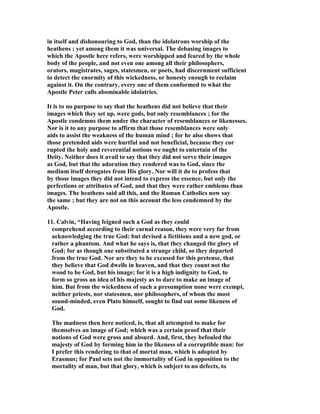 in itself and dishonouring to God, than the idolatrous worship of the 
heathens ; yet among them it was universal. The debasing images to 
which the Apostle here refers, were worshipped and feared by the whole 
body of the people, and not even one among all their philosophers, 
orators, magistrates, sages, statesmen, or poets, had discernment sufficient 
to detect the enormity of this wickedness, or honesty enough to reclaim 
against it. On the contrary, every one of them conformed to what the 
Apostle Peter calls abominable idolatries. 
It is to no purpose to say that the heathens did not believe that their 
images which they set up, were gods, but only resemblances ; for the 
Apostle condemns them under the character of resemblances or likenesses. 
or is it to any purpose to affirm that those resemblances were only 
aids to assist the weakness of the human mind ; for he also shows that 
those pretended aids were hurtful and not beneficial, because they cor 
rupted the holy and reverential notions we ought to entertain of the 
Deity. either does it avail to say that they did not serve their images 
as God, but that the adoration they rendered was to God, since the 
medium itself derogates from His glory. or will it do to profess that 
by those images they did not intend to express the essence, but only the 
perfections or attributes of God, and that they were rather emblems than 
images. The heathens said all this, and the Roman Catholics now say 
the same ; but they are not on this account the less condemned by the 
Apostle. 
11. Calvin, “Having feigned such a God as they could 
comprehend according to their carnal reason, they were very far from 
acknowledging the true God: but devised a fictitious and a new god, or 
rather a phantom. And what he says is, that they changed the glory of 
God; for as though one substituted a strange child, so they departed 
from the true God. or are they to be excused for this pretense, that 
they believe that God dwells in heaven, and that they count not the 
wood to be God, but his image; for it is a high indignity to God, to 
form so gross an idea of his majesty as to dare to make an image of 
him. But from the wickedness of such a presumption none were exempt, 
neither priests, nor statesmen, nor philosophers, of whom the most 
sound-minded, even Plato himself, sought to find out some likeness of 
God. 
The madness then here noticed, is, that all attempted to make for 
themselves an image of God; which was a certain proof that their 
notions of God were gross and absurd. And, first, they befouled the 
majesty of God by forming him in the likeness of a corruptible man: for 
I prefer this rendering to that of mortal man, which is adopted by 
Erasmus; for Paul sets not the immortality of God in opposition to the 
mortality of man, but that glory, which is subject to no defects, to 
 
