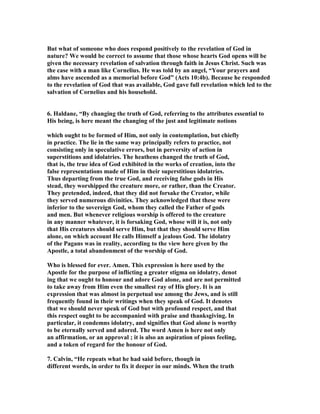 But what of someone who does respond positively to the revelation of God in 
nature? We would be correct to assume that those whose hearts God opens will be 
given the necessary revelation of salvation through faith in Jesus Christ. Such was 
the case with a man like Cornelius. He was told by an angel, “Your prayers and 
alms have ascended as a memorial before God” (Acts 10:4b). Because he responded 
to the revelation of God that was available, God gave full revelation which led to the 
salvation of Cornelius and his household. 
6. Haldane, “By changing the truth of God, referring to the attributes essential to 
His being, is here meant the changing of the just and legitimate notions 
which ought to be formed of Him, not only in contemplation, but chiefly 
in practice. The lie in the same way principally refers to practice, not 
consisting only in speculative errors, but in perversity of action in 
superstitions and idolatries. The heathens changed the truth of God, 
that is, the true idea of God exhibited in the works of creation, into the 
false representations made of Him in their superstitious idolatries. 
Thus departing from the true God, and receiving false gods in His 
stead, they worshipped the creature more, or rather, than the Creator. 
They pretended, indeed, that they did not forsake the Creator, while 
they served numerous divinities. They acknowledged that these were 
inferior to the sovereign God, whom they called the Father of gods 
and men. But whenever religious worship is offered to the creature 
in any manner whatever, it is forsaking God, whose will it is, not only 
that His creatures should serve Him, but that they should serve Him 
alone, on which account He calls Himself a jealous God. The idolatry 
of the Pagans was in reality, according to the view here given by the 
Apostle, a total abandonment of the worship of God. 
Who is blessed for ever. Amen. This expression is here used by the 
Apostle for the purpose of inflicting a greater stigma on idolatry, denot 
ing that we ought to honour and adore God alone, and are not permitted 
to take away from Him even the smallest ray of His glory. It is an 
expression that was almost in perpetual use among the Jews, and is still 
frequently found in their writings when they speak of God. It denotes 
that we should never speak of God but with profound respect, and that 
this respect ought to be accompanied with praise and thanksgiving. In 
particular, it condemns idolatry, and signifies that God alone is worthy 
to be eternally served and adored. The word Amen is here not only 
an affirmation, or an approval ; it is also an aspiration of pious feeling, 
and a token of regard for the honour of God. 
7. Calvin, “He repeats what he had said before, though in 
different words, in order to fix it deeper in our minds. When the truth 
 