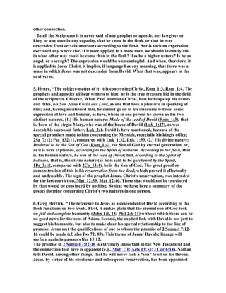 other connection. 
In all the Scriptures it is never said of any prophet or apostle, any lawgiver or 
king, or any man in any capacity, that he came in the flesh, or that he was 
descended from certain ancestors according to the flesh. or is such an expression 
ever used any where else. If it were applied to a mere man, we should instantly ask 
in what other way could he come than in the flesh? Has he a higher nature? Is he an 
angel, or a seraph? The expression would be unmeaningful. And when, therefore, it 
is applied to Jesus Christ, it implies, if language has any meaning, that there was a 
sense in which Jesus was not descended from David. What that was, appears in the 
next verse. 
5. Henry, “The subject-matter of it: it is concerning Christ, Rom_1:3, Rom_1:4. The 
prophets and apostles all bear witness to him; he is the true treasure hid in the field 
of the scriptures. Observe, When Paul mentions Christ, how he heaps up his names 
and titles, his Son Jesus Christ our Lord, as one that took a pleasure in speaking of 
him; and, having mentioned him, he cannot go on in his discourse without some 
expression of love and honour, as here, where in one person he shows us his two 
distinct natures. (1.) His human nature: Made of the seed of David (Rom_1:3), that 
is, born of the virgin Mary, who was of the house of David (Luk_1:27), as was 
Joseph his supposed father, Luk_2:4. David is here mentioned, because of the 
special promises made to him concerning the Messiah, especially his kingly office; 
2Sa_7:12; Psa_132:11, compared with Luk_1:32, Luk_1:33. (2.) His divine nature: 
Declared to be the Son of God (Rom_1:4), the Son of God by eternal generation, or, 
as it is here explained, according to the Spirit of holiness. According to the flesh, that 
is, his human nature, he was of the seed of David; but, according to the Spirit of 
holiness, that is, the divine nature (as he is said to be quickened by the Spirit, 
1Pe_3:18, compared with 2Co_13:4), he is the Son of God. The great proof or 
demonstration of this is his resurrection from the dead, which proved it effectually 
and undeniably. The sign of the prophet Jonas, Christ's resurrection, was intended 
for the last conviction, Mat_12:39, Mat_12:40. Those that would not be convinced 
by that would be convinced by nothing. So that we have here a summary of the 
gospel doctrine concerning Christ's two natures in one person. 
6. Greg Herrick, “The reference to Jesus as a descendent of David according to the 
flesh functions on two levels. First, it makes plain that the eternal son of God took 
on full and complete humanity (John 1:1, 14; Phil 2:6-11) without which there can be 
no good news for the sons of Adam. Second, the explicit link with David is not just to 
suggest his humanity, but also to make clear his special relationship to the line of 
promise. Jesus met the qualifications of one to whom the promise of 2 Samuel 7:12- 
16 could be made (cf. also Pss 72; 89). This theme of Jesus’ Davidic lineage will 
surface again in passages like 15:12. 
The promise in 2 Samuel 7:12-16 is extremely important in the ew Testament and 
the connection to it here is apparent (e.g., Matt 1:1; Acts 13:34; 2 Cor 6:18). athan 
tells David, among other things, that he will never lack a “son” to sit on his throne. 
Jesus, by virtue of his obedience and subsequent resurrection, has been appointed 
 