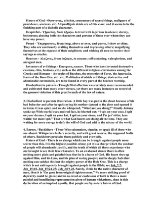 Haters of God - Θεοστυγεις, atheists, contemners of sacred things, maligners of 
providence, scorners, etc. All profligate deists are of this class; and it seems to be the 
finishing part of a diabolic character. 
Despiteful - Ὑβριστας, from ὑβριζω, to treat with injurious insolence; stormy, 
boisterous; abusing both the characters and persons of those over whom they can 
have any power. 
Proud - Ὑπερηφανους, from ὑπερ, above or over, and φαινω, I show or shine. 
They who are continually exalting themselves and depressing others; magnifying 
themselves at the expense of their neighbors; and wishing all men to receive their 
sayings as oracles. 
Boasters - Αλαζονας, from λαζομαι, to assume; self-assuming, vain-glorious, and 
arrogant men. 
Inventors of evil things - Εφευρετας κακων. Those who have invented destructive 
customs, rites, fashions, etc.; such as the different religious ceremonies among the 
Greeks and Romans - the orgies of Bacchus, the mysteries of Ceres, the lupercalia, 
feasts of the Bona Dea, etc., etc. Multitudes of which evil things, destructive and 
abominable ceremonies, are to be found in every part of the heathen worship. 
Disobedient to parents - Though filial affection was certainly more recommended 
and cultivated than many other virtues, yet there are many instances on record of 
the grossest violation of this great branch of the law of nature. 
3. Disobedient to parents illustration. A little boy was put in the closet because of his 
bad behavior and after he quit crying his mother tiptoed to the door and opened it 
to listen. It was quiet, and so she whispered, “What are you doing?” Finally Johnny 
spoke up-With tearful eyes and red face, he blurted out; “I spit on your coat, I spit 
on your dresses, I spit on your hat, I spit on your shoes, and I'm jes' sittin; here 
waitin' for more spit.” That is what God haters are doing all the time. They are 
waiting for more energy to defy the will of God and add to the misery of the world. 
4. Barnes, “Backbiters - Those Who calumniate, slander, or speak ill of those who 
are absent. Whisperers declare secretly, and with great reserve, the supposed faults 
of others. Backbiters proclaim them publicly and avowedly. 
Haters of God - There is no charge which can be brought against people more 
severe than this. It is the highest possible crime; yet it is a charge which the conduct 
of people will abundantly justify, and the truth of which all those experience who 
are brought to see their true character. To an awakened sinner there is often 
nothing more plain and painful than that he is a hater of God. His heart rises up 
against Him, and his Law, and his plan of saving people; and he deeply feels that 
nothing can subdue this but the mighty power of the Holy One. This is a charge 
which is not unfrequently brought against people in the Bible; see Joh_7:7; 
Joh_15:18, Joh_15:24-25; Joh_3:19-20. Surely, if this be the native character of 
man, then it is “far gone from original righteousness.” o more striking proof of 
depravity could be given; and in no creed or confession of faith is there a more 
painful and humiliating representation given of human wickedness, than in this 
declaration of an inspired apostle, that people are by nature haters of God. 
 