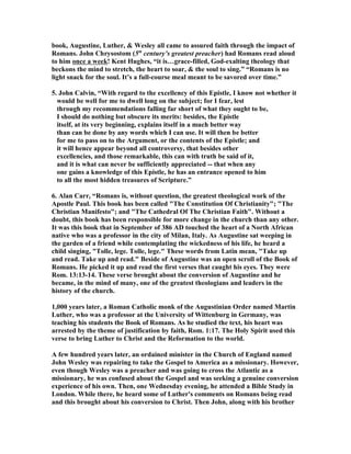 book, Augustine, Luther,  Wesley all came to assured faith through the impact of 
Romans. John Chrysostom (5th century’s greatest preacher) had Romans read aloud 
to him once a week! Kent Hughes, “it is…grace-filled, God-exalting theology that 
beckons the mind to stretch, the heart to soar,  the soul to sing.” “Romans is no 
light snack for the soul. It’s a full-course meal meant to be savored over time.” 
5. John Calvin, “With regard to the excellency of this Epistle, I know not whether it 
would be well for me to dwell long on the subject; for I fear, lest 
through my recommendations falling far short of what they ought to be, 
I should do nothing but obscure its merits: besides, the Epistle 
itself, at its very beginning, explains itself in a much better way 
than can be done by any words which I can use. It will then be better 
for me to pass on to the Argument, or the contents of the Epistle; and 
it will hence appear beyond all controversy, that besides other 
excellencies, and those remarkable, this can with truth be said of it, 
and it is what can never be sufficiently appreciated -- that when any 
one gains a knowledge of this Epistle, he has an entrance opened to him 
to all the most hidden treasures of Scripture.” 
6. Alan Carr, “Romans is, without question, the greatest theological work of the 
Apostle Paul. This book has been called The Constitution Of Christianity; The 
Christian Manifesto; and The Cathedral Of The Christian Faith. Without a 
doubt, this book has been responsible for more change in the church than any other. 
It was this book that in September of 386 AD touched the heart of a orth African 
native who was a professor in the city of Milan, Italy. As Augustine sat weeping in 
the garden of a friend while contemplating the wickedness of his life, he heard a 
child singing, Tolle, lege. Tolle, lege. These words from Latin mean, Take up 
and read. Take up and read. Beside of Augustine was an open scroll of the Book of 
Romans. He picked it up and read the first verses that caught his eyes. They were 
Rom. 13:13-14. These verse brought about the conversion of Augustine and he 
became, in the mind of many, one of the greatest theologians and leaders in the 
history of the church. 
1,000 years later, a Roman Catholic monk of the Augustinian Order named Martin 
Luther, who was a professor at the University of Wittenburg in Germany, was 
teaching his students the Book of Romans. As he studied the text, his heart was 
arrested by the theme of justification by faith, Rom. 1:17. The Holy Spirit used this 
verse to bring Luther to Christ and the Reformation to the world. 
A few hundred years later, an ordained minister in the Church of England named 
John Wesley was repairing to take the Gospel to America as a missionary. However, 
even though Wesley was a preacher and was going to cross the Atlantic as a 
missionary, he was confused about the Gospel and was seeking a genuine conversion 
experience of his own. Then, one Wednesday evening, he attended a Bible Study in 
London. While there, he heard some of Luther's comments on Romans being read 
and this brought about his conversion to Christ. Then John, along with his brother 
 