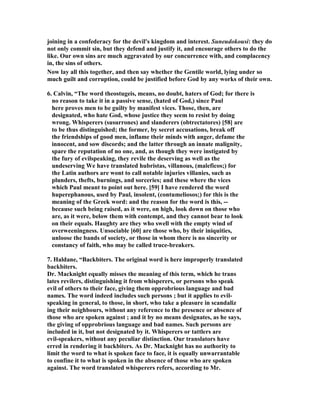 joining in a confederacy for the devil's kingdom and interest. Suneudokousi: they do 
not only commit sin, but they defend and justify it, and encourage others to do the 
like. Our own sins are much aggravated by our concurrence with, and complacency 
in, the sins of others. 
ow lay all this together, and then say whether the Gentile world, lying under so 
much guilt and corruption, could be justified before God by any works of their own. 
6. Calvin, “The word theostugeis, means, no doubt, haters of God; for there is 
no reason to take it in a passive sense, (hated of God,) since Paul 
here proves men to be guilty by manifest vices. Those, then, are 
designated, who hate God, whose justice they seem to resist by doing 
wrong. Whisperers (susurrones) and slanderers (obtrectatores) [58] are 
to be thus distinguished; the former, by secret accusations, break off 
the friendships of good men, inflame their minds with anger, defame the 
innocent, and sow discords; and the latter through an innate malignity, 
spare the reputation of no one, and, as though they were instigated by 
the fury of evilspeaking, they revile the deserving as well as the 
undeserving We have translated hubristas, villanous, (maleficos;) for 
the Latin authors are wont to call notable injuries villanies, such as 
plunders, thefts, burnings, and sorceries; and these where the vices 
which Paul meant to point out here. [59] I have rendered the word 
huperephanous, used by Paul, insolent, (contumeliosos;) for this is the 
meaning of the Greek word: and the reason for the word is this, -- 
because such being raised, as it were, on high, look down on those who 
are, as it were, below them with contempt, and they cannot bear to look 
on their equals. Haughty are they who swell with the empty wind of 
overweeningness. Unsociable [60] are those who, by their iniquities, 
unloose the bands of society, or those in whom there is no sincerity or 
constancy of faith, who may be called truce-breakers. 
7. Haldane, “Backbiters. The original word is here improperly translated 
backbiters. 
Dr. Macknight equally misses the meaning of this term, which he trans 
lates revilers, distinguishing it from whisperers, or persons who speak 
evil of others to their face, giving them opprobrious language and bad 
names. The word indeed includes such persons ; but it applies to evil-speaking 
in general, to those, in short, who take a pleasure in scandaliz 
ing their neighbours, without any reference to the presence or absence of 
those who are spoken against ; and it by no means designates, as he says, 
the giving of opprobrious language and bad names. Such persons are 
included in it, but not designated by it. Whisperers or tattlers are 
evil-speakers, without any peculiar distinction. Our translators have 
erred in rendering it backbiters. As Dr. Macknight has no authority to 
limit the word to what is spoken face to face, it is equally unwarrantable 
to confine it to what is spoken in the absence of those who are spoken 
against. The word translated whisperers refers, according to Mr. 
 