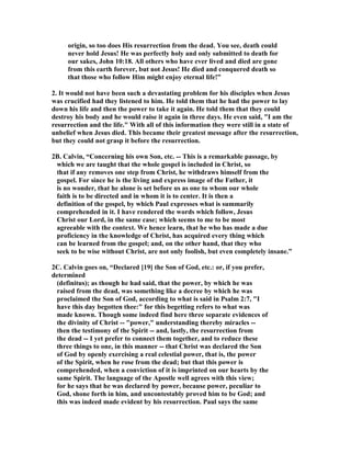 origin, so too does His resurrection from the dead. You see, death could 
never hold Jesus! He was perfectly holy and only submitted to death for 
our sakes, John 10:18. All others who have ever lived and died are gone 
from this earth forever, but not Jesus! He died and conquered death so 
that those who follow Him might enjoy eternal life!” 
2. It would not have been such a devastating problem for his disciples when Jesus 
was crucified had they listened to him. He told them that he had the power to lay 
down his life and then the power to take it again. He told them that they could 
destroy his body and he would raise it again in three days. He even said, I am the 
resurrection and the life. With all of this information they were still in a state of 
unbelief when Jesus died. This became their greatest message after the resurrection, 
but they could not grasp it before the resurrection. 
2B. Calvin, “Concerning his own Son, etc. -- This is a remarkable passage, by 
which we are taught that the whole gospel is included in Christ, so 
that if any removes one step from Christ, he withdraws himself from the 
gospel. For since he is the living and express image of the Father, it 
is no wonder, that he alone is set before us as one to whom our whole 
faith is to be directed and in whom it is to center. It is then a 
definition of the gospel, by which Paul expresses what is summarily 
comprehended in it. I have rendered the words which follow, Jesus 
Christ our Lord, in the same case; which seems to me to be most 
agreeable with the context. We hence learn, that he who has made a due 
proficiency in the knowledge of Christ, has acquired every thing which 
can be learned from the gospel; and, on the other hand, that they who 
seek to be wise without Christ, are not only foolish, but even completely insane.” 
2C. Calvin goes on, “Declared [19] the Son of God, etc.: or, if you prefer, 
determined 
(definitus); as though he had said, that the power, by which he was 
raised from the dead, was something like a decree by which he was 
proclaimed the Son of God, according to what is said in Psalm 2:7, I 
have this day begotten thee: for this begetting refers to what was 
made known. Though some indeed find here three separate evidences of 
the divinity of Christ -- power, understanding thereby miracles -- 
then the testimony of the Spirit -- and, lastly, the resurrection from 
the dead -- I yet prefer to connect them together, and to reduce these 
three things to one, in this manner -- that Christ was declared the Son 
of God by openly exercising a real celestial power, that is, the power 
of the Spirit, when he rose from the dead; but that this power is 
comprehended, when a conviction of it is imprinted on our hearts by the 
same Spirit. The language of the Apostle well agrees with this view; 
for he says that he was declared by power, because power, peculiar to 
God, shone forth in him, and uncontestably proved him to be God; and 
this was indeed made evident by his resurrection. Paul says the same 
 