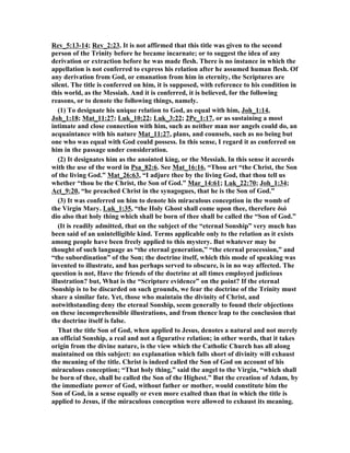 Rev_5:13-14; Rev_2:23. It is not affirmed that this title was given to the second 
person of the Trinity before he became incarnate; or to suggest the idea of any 
derivation or extraction before he was made flesh. There is no instance in which the 
appellation is not conferred to express his relation after he assumed human flesh. Of 
any derivation from God, or emanation from him in eternity, the Scriptures are 
silent. The title is conferred on him, it is supposed, with reference to his condition in 
this world, as the Messiah. And it is conferred, it is believed, for the following 
reasons, or to denote the following things, namely. 
(1) To designate his unique relation to God, as equal with him, Joh_1:14, 
Joh_1:18; Mat_11:27; Luk_10:22; Luk_3:22; 2Pe_1:17, or as sustaining a most 
intimate and close connection with him, such as neither man nor angels could do, an 
acquaintance with his nature Mat_11:27, plans, and counsels, such as no being but 
one who was equal with God could possess. In this sense, I regard it as conferred on 
him in the passage under consideration. 
(2) It designates him as the anointed king, or the Messiah. In this sense it accords 
with the use of the word in Psa_82:6. See Mat_16:16, “Thou art “the Christ, the Son 
of the living God.” Mat_26:63, “I adjure thee by the living God, that thou tell us 
whether “thou be the Christ, the Son of God.” Mar_14:61; Luk_22:70; Joh_1:34; 
Act_9:20, “he preached Christ in the synagogues, that he is the Son of God.” 
(3) It was conferred on him to denote his miraculous conception in the womb of 
the Virgin Mary. Luk_1:35, “the Holy Ghost shall come upon thee, therefore διό 
dio also that holy thing which shall be born of thee shall be called the “Son of God.” 
(It is readily admitted, that on the subject of the “eternal Sonship” very much has 
been said of an unintelligible kind. Terms applicable only to the relation as it exists 
among people have been freely applied to this mystery. But whatever may be 
thought of such language as “the eternal generation,” “the eternal procession,” and 
“the subordination” of the Son; the doctrine itself, which this mode of speaking was 
invented to illustrate, and has perhaps served to obscure, is in no way affected. The 
question is not, Have the friends of the doctrine at all times employed judicious 
illustration? but, What is the “Scripture evidence” on the point? If the eternal 
Sonship is to be discarded on such grounds, we fear the doctrine of the Trinity must 
share a similar fate. Yet, those who maintain the divinity of Christ, and 
notwithstanding deny the eternal Sonship, seem generally to found their objections 
on these incomprehensible illustrations, and from thence leap to the conclusion that 
the doctrine itself is false. 
That the title Son of God, when applied to Jesus, denotes a natural and not merely 
an official Sonship, a real and not a figurative relation; in other words, that it takes 
origin from the divine nature, is the view which the Catholic Church has all along 
maintained on this subject: no explanation which falls short of divinity will exhaust 
the meaning of the title. Christ is indeed called the Son of God on account of his 
miraculous conception; “That holy thing,” said the angel to the Virgin, “which shall 
be born of thee, shall be called the Son of the Highest.” But the creation of Adam, by 
the immediate power of God, without father or mother, would constitute him the 
Son of God, in a sense equally or even more exalted than that in which the title is 
applied to Jesus, if the miraculous conception were allowed to exhaust its meaning. 
 