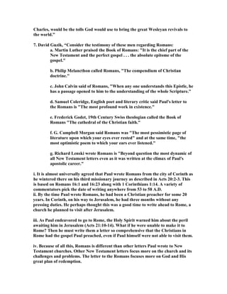 Charles, would be the tolls God would use to bring the great Wesleyan revivals to 
the world.” 
7. David Guzik, “Consider the testimony of these men regarding Romans: 
a. Martin Luther praised the Book of Romans: It is the chief part of the 
ew Testament and the perfect gospel . . . the absolute epitome of the 
gospel. 
b. Philip Melancthon called Romans, The compendium of Christian 
doctrine. 
c. John Calvin said of Romans, When any one understands this Epistle, he 
has a passage opened to him to the understanding of the whole Scripture. 
d. Samuel Coleridge, English poet and literary critic said Paul's letter to 
the Romans is The most profound work in existence. 
e. Frederick Godet, 19th Century Swiss theologian called the Book of 
Romans The cathedral of the Christian faith. 
f. G. Campbell Morgan said Romans was The most pessimistic page of 
literature upon which your eyes ever rested and at the same time, the 
most optimistic poem to which your ears ever listened. 
g. Richard Lenski wrote Romans is Beyond question the most dynamic of 
all ew Testament letters even as it was written at the climax of Paul's 
apostolic career. 
i. It is almost universally agreed that Paul wrote Romans from the city of Corinth as 
he wintered there on his third missionary journey as described in Acts 20:2-3. This 
is based on Romans 16:1 and 16:23 along with 1 Corinthians 1:14. A variety of 
commentators pick the date of writing anywhere from 53 to 58 A.D. 
ii. By the time Paul wrote Romans, he had been a Christian preacher for some 20 
years. In Corinth, on his way to Jerusalem, he had three months without any 
pressing duties. He perhaps thought this was a good time to write ahead to Rome, a 
church he planned to visit after Jerusalem. 
iii. As Paul endeavored to go to Rome, the Holy Spirit warned him about the peril 
awaiting him in Jerusalem (Acts 21:10-14). What if he were unable to make it to 
Rome? Then he must write them a letter so comprehensive that the Christians in 
Rome had the gospel Paul preached, even if Paul himself were not able to visit them. 
iv. Because of all this, Romans is different than other letters Paul wrote to ew 
Testament churches. Other ew Testament letters focus more on the church and its 
challenges and problems. The letter to the Romans focuses more on God and His 
great plan of redemption. 
 