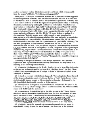 ancient and a more exalted title to this name (Son of God), which is inseparable 
from the nature” of Christ. “3rd edition, vol. i., page 363.)” 
With power - ἐν δυνάμει en dunamei. By some this expression has been supposed 
to mean in power or authority, after his resurrection from the dead. It is said, that 
he was before a man of sorrows; now he was clothed with power and authority. But 
I have seen no instance in which the expression in power denotes office, or authority. 
It denotes physical energy and might, and this was bestowed on Jesus before his 
resurrection as well as after; Act_10:38, “God anointed Jesus of azareth with the 
Holy Spirit, and with power; Rom_15:19; 1Co_15:43. With such power Jesus will 
come to judgment: Mat_24:30. If there is any passage in which the word “power” 
means authority, office, etc., it is Mat_28:18, “All power in heaven and earth is 
given unto me.” But this is not a power which was given unto him after his 
resurrection, or which he did not possess before. The same authority to commission 
his disciples he had exercised before this on the same ground, Mat_10:7-8. I am 
inclined to believe, therefore, that the expression means “powerfully, efficiently;” he 
was with great power, or conclusiveness, shown to be the Son of God by his 
resurrection from the dead. Thus, the phrase “in power” is used to qualify a verb in 
Col_1:29, “Which worketh in me mightily,” “Greek,” in power, that is, operating in 
me effectually, or powerfully. The ancient versions seem to have understood it in the 
same way. “Syriac,” “He was known to be the Son of God by power, and by the 
Holy Spirit.” “AEthiopic,” “Whom he declared to be the Son of God by his own 
power, and by his Holy Spirit,” etc. “Arabic,” “Designated the Son of God by power 
appropriate to the Holy Spirit.” 
According to the spirit of holiness - κατά πνεῦμα ἁγιωσύνης kata pneuma 
hagiōsunēs. This expression has been variously understood. We may arrive at its 
meaning by the following considerations. 
(1) It is not the third person in the Trinity that is referred to here. The designation 
of that person is always in a different form. It is “the Holy Spirit,” the Holy Ghost, 
πνεῦμα ἅγιον pneuma hagion, or τὸ πνεῦμα τὸ ἅγιον to pneuma to hagion; never 
“the spirit of holiness.” 
(2) It stands in contrast with the flesh; Rom_1:3, “According to the flesh, the seed 
of David: according to the spirit of holiness, the Son of God.” As the former refers 
doubtless to his human nature, so this must refer to the nature designated by the 
title Son of God, that is, to his superior or divine nature. 
(3) The expression is altogether unique to the Lord Jesus Christ. o where in the 
Scriptures, or in any other writings, is there an affirmation like this. What would be 
meant by it if affirmed of a mere man? 
(4) It cannot mean that the Holy Spirit, the third person in the Trinity, showed 
that Jesus was the Son of God by raising him from the dead because that act is no 
where attributed to him. It is uniformly ascribed either to God, as God Act_2:24, 
Act_2:32; Act_3:15, Act_3:26; Act_4:10; Act_5:30; Act_10:40; Act_13:30, 
Act_13:33-34; Act_17:31; Rom_10:9; Eph_1:20, or to the Father Rom_6:4, or to 
Jesus himself Joh_10:18. In no instance is this act ascribed to the Holy Spirit. 
(5) It indicates a state far more elevate than any human dignity, or honor In 
regard to his earthly descent, he was of a royal race; in regard to the Spirit of 
 