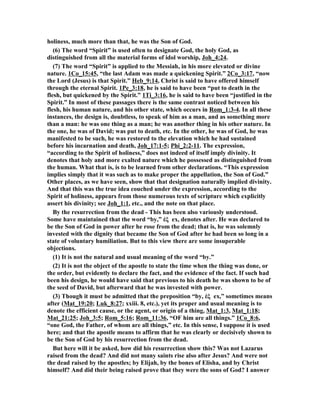 holiness, much more than that, he was the Son of God. 
(6) The word “Spirit” is used often to designate God, the holy God, as 
distinguished from all the material forms of idol worship, Joh_4:24. 
(7) The word “Spirit” is applied to the Messiah, in his more elevated or divine 
nature. 1Co_15:45, “the last Adam was made a quickening Spirit.” 2Co_3:17, “now 
the Lord (Jesus) is that Spirit.” Heb_9:14, Christ is said to have offered himself 
through the eternal Spirit. 1Pe_3:18, he is said to have been “put to death in the 
flesh, but quickened by the Spirit.” 1Ti_3:16, he is said to have been “justified in the 
Spirit.” In most of these passages there is the same contrast noticed between his 
flesh, his human nature, and his other state, which occurs in Rom_1:3-4. In all these 
instances, the design is, doubtless, to speak of him as a man, and as something more 
than a man: he was one thing as a man; he was another thing in his other nature. In 
the one, he was of David; was put to death, etc. In the other, he was of God, he was 
manifested to be such, he was restored to the elevation which he had sustained 
before his incarnation and death, Joh_17:1-5; Phi_2:2-11. The expression, 
“according to the Spirit of holiness,” does not indeed of itself imply divinity. It 
denotes that holy and more exalted nature which he possessed as distinguished from 
the human. What that is, is to be learned from other declarations. “This expression 
implies simply that it was such as to make proper the appellation, the Son of God.” 
Other places, as we have seen, show that that designation naturally implied divinity. 
And that this was the true idea couched under the expression, according to the 
Spirit of holiness, appears from those numerous texts of scripture which explicitly 
assert his divinity; see Joh_1:1, etc., and the note on that place. 
By the resurrection from the dead - This has been also variously understood. 
Some have maintained that the word “by,” ἐξ ex, denotes after. He was declared to 
be the Son of God in power after he rose from the dead; that is, he was solemnly 
invested with the dignity that became the Son of God after he had been so long in a 
state of voluntary humiliation. But to this view there are some insuperable 
objections. 
(1) It is not the natural and usual meaning of the word “by.” 
(2) It is not the object of the apostle to state the time when the thing was done, or 
the order, but evidently to declare the fact, and the evidence of the fact. If such had 
been his design, he would have said that previous to his death he was shown to be of 
the seed of David, but afterward that he was invested with power. 
(3) Though it must be admitted that the preposition “by, ἐξ ex,” sometimes means 
after (Mat_19:20; Luk_8:27; xxiii. 8, etc.), yet its proper and usual meaning is to 
denote the efficient cause, or the agent, or origin of a thing, Mat_1:3, Mat_1:18; 
Mat_21:25; Joh_3:5; Rom_5:16; Rom_11:36, “OF him are all things.” 1Co_8:6, 
“one God, the Father, of whom are all things,” etc. In this sense, I suppose it is used 
here; and that the apostle means to affirm that he was clearly or decisively shown to 
be the Son of God by his resurrection from the dead. 
But here will it be asked, how did his resurrection show this? Was not Lazarus 
raised from the dead? And did not many saints rise also after Jesus? And were not 
the dead raised by the apostles; by Elijah, by the bones of Elisha, and by Christ 
himself? And did their being raised prove that they were the sons of God? I answer 
 