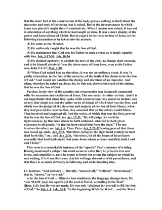 that the mere fact of the resurrection of the body proves nothing in itself about the 
character and rank of the being that is raised. But in the circumstances in which 
Jesus was placed it might show it conclusively. When Lazarus was raised, it was not 
in attestation of anything which he had taught or done. It was a mere display of the 
power and benevolence of Christ. But in regard to the resurrection of Jesus, let the 
following circumstances be taken into the account. 
(1) He came as the Messiah. 
(2) He uniformly taught that he was the Son of God. 
(3) He maintained that God was his Father in such a sense as to imply equality 
with him, Joh_5:17-30; Joh_10:36. 
(4) He claimed authority to abolish the laws of the Jews, to change their customs, 
and to be himself absolved from the observance of those laws, even as his Father 
was, John 5:1-17; Mar_2:28. 
(5) When God raised him up therefore, it was not an ordinary event. It was “a 
public attestation, in the face of the universe, of the truth of his claims to be the Son 
of God.” God would not sanction the doings and doctrines of an impostor. And 
when, therefore he raised up Jesus, he, by this act, showed the truth of his claims, 
that he was the Son of God. 
Further, in the view of the apostles, the resurrection was intimately connected 
with the ascension and exaltation of Jesus. The one made the other certain. And it is 
not improbable that when they spoke of his resurrection, they meant to include, not 
merely that single act, but the entire series of doings of which that was the first, and 
which was the pledge of the elevation and majesty of the Son of God. Hence, when 
they had proved his resurrection, they assumed that all the others would follow. 
That involved and supposed all. And the series, of which that was the first, proved 
that he was the Son of God; see Act_17:31, “He will judge the world in 
righteousness, by that man whom he hath ordained, whereof he hath given 
assurance to all people, “in that he hath raised him from the dead.” The one 
involves the other; see Act_1:6. Thus, Peter Act_2:22-32 having proved that Jesus 
was raised up, adds, Act_2:33, “therefore, being by the right hand exalted, he hath 
shed forth this,” etc.; and Act_2:36, “therefore, let all the house of Israel know 
assuredly that God hath made that same Jesus whom ye have crucified, both Lord 
and Christ.” 
This verse is a remarkable instance of the “apostle” Paul’s manner of writing. 
Having mentioned a subject, his mind seems to catch fire; he presents it in new 
forms, and amplifies it, until he seems to forget for a time the subject on which he 
was writing. It is from this cause that his writings abound so with parentheses, and 
that there is so much difficulty in following and understanding him. 
11. Jamison, “And declared — literally, “marked off,” “defined,” “determined,” 
that is, “shown,” or “proved.” 
to be the Son of God — Observe how studiously the language changes here. He 
“was MADE [says the apostle] of the seed of David, according to the flesh” 
(Rom_1:3); but He was not made, He was only “declared [or proved] to BE the Son 
of God.” So Joh_1:1, Joh_1:14, “In the beginning WAS the Word ... and the Word 
 