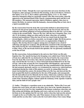 person of the Trinity. Though the exact expression does not occur elsewhere in the 
Scriptures, other passages corroborate this meaning, as the Lord (that is, Christ) is 
that Spirit, 2 Cor. iii. 17. He is called a quickening Spirit, 1 Cor. xv. 45, which 
character belonged to Him in a particular manner after His resurrection, when He 
appeared as the spiritual Head of His Church, communicating spirit and life to all 
His members. The unusual expression, Spirit of Holiness, appears, then, here to 
denote His Deity, in contrast with His humanity, characterizing Him as God, who is 
a Spirit essentially holy. 
By the resurrection from the dead. His resurrection defined or determined Jesus 
Christ to be the person spoken of by the Prophets as the Son of God, and was the 
authentic and solemn judgment of God pronouncing Him to be His Son. As it is also 
written in the second Psalm, Thou art My Son ; this day have I begotten Thee, Acts 
xiii. 33. In Scripture, things are often said to be done, when they are publicly 
declared and manifested. When the Son of God was raised from the dead, His 
eternal dignity, which was before concealed, was brought to light. His Divine power, 
being infinite and unchangeable, could receive no augmentation of dignity or 
majesty. But, having chosen to appear among men enveloped as in a cloud of 
sufferings and apparent weakness, His glorification consisted in His emerging from 
that cloud, leaving the veil of infirmities in the tomb, without any of them adhering 
to Him, when, as the sun breaks forth in his splendor, He was gloriously manifested 
as the Son of God. 
By His resurrection, God proclaimed to the universe that Christ was His only-begotten 
Son. The Apostle having in the foregoing verse called Jesus Christ the Son 
of God, here adds that He was declared to be the Son of God by the resurrection 
from the dead. His resurrection, then, did not constitute Him the Son of God ; it 
only evinced that He was truly so. Jesus Christ had declared Himself to be the Son 
of God ; and on this account the Jews charged Him with blasphemy, and asserted 
that He was a deceiver. By His resurrection, the clear manifestation of the character 
He had assumed, gloriously and for ever terminated the controversy which had been 
maintained during the whole of His ministry on earth. In raising Him from the 
dead, God decided the contest. He declared Him to be His Son, and showed that He 
had accepted His death in satisfaction for the sins of His people, and consequently 
that He had suffered not for Himself, but for them, which none could have done but 
the Son of God. On this great fact of the resurrection of Jesus Christ, Paul rests the 
truth of the Christian religion, without which the testimony of the Apostles would be 
false, and the faith of God s people vain.” 
13. Sadler, “Theodoret s exposition seems to me admirable. Before His Cross and 
Passion the Lord Christ, not only to the other Jews, but to the Apostles themselves, 
did not seem to be God. For they stumbled at His human weaknesses when they saw 
Him eating and drinking, and sleeping, and weary, and not even the very miracles 
led them on to the opinion that He was God. And so when they had seen the miracle 
wrought on the sea of Galilee they said, What manner of man is this that even the 
winds and the sea obey him ? and so also the Lord said to them, I have many things 
 