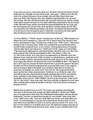 to say unto you, but ye cannot bear them now. Howbeit, when he the Spirit of truth 
shall come, he will guide you into all the truth. And again, * Abide here in this city 
until ye be endued with power from on high, when the Holy Ghost shall come 
upon you. Before His Passion, then, their opinions respecting Him were of such a 
sort as those. But after His Resurrection and Ascension into heaven, and the coming 
of the Spirit, and the miracles of every kind which they performed by the invocation 
of His Adorable ame, all they who believed acknowledged that He was God, and 
the only begotten Son of God. This, then, the Divine Apostle taught, that He Who 
was named the Son of David according to the flesh, was defined and demonstrated 
to be the Son of God, through the power which they exercised by the Holy Spirit 
after the Resurrection of our Lord Jesus Christ from the dead. 
14. Given Blakely, “Christ means anointed one-in this case, THE anointed one. 
Others have been anointed: i.e. Aaron (Ex 29:7), Saul (1 Sam 9:16), David (1 Sam 
16:12), and Solomon (1 Kgs 1:34)-but none of them were THE Christ. That honor 
belongs to the Lord Jesus alone. While men anointed the ones mentioned before, 
God the Father anointed Jesus. As it is written, God anointed Jesus of azareth 
with the Holy Spirit and with power KJV(Acts 10:38). Again, it is said of Him, 
Thou hast loved righteousness, and hated iniquity; therefore God, even Thy God, 
hath anointed Thee with the oil of gladness above Thy fellows (Heb 1:9). 
As the Lord's Christ (Lk 2:26), Jesus was appointed to by Himself resolve the 
dilemma of sin. Upon the basis of His vicarious, or substitutionary, death those who 
believe on Him would be released from both the guilt and power of sin. Thus, when 
Jesus began His ministry, He declared this word was fulfilled in Him: The Spirit of 
the Lord is upon me, because He hath anointed Me to preach the gospel to the poor; 
He hath sent Me to heal the brokenhearted, to preach deliverance to the captives, 
and recovering of sight to the blind, to set at liberty them that are bruised, To 
preach the acceptable year of the Lord (Lk 4:18-19). The Gospel particularly 
opens up that marvelous announcement. It declares we are living in a time when 
God will accept men, absolving them of guilt, purifying their hearts, and making 
them partakers of the Divine nature (2 Pet 1:4). All of this is upon the firm 
foundation of the work of THE CHRIST, the Son of the living God (Matt 16:16- 
18). As the Christ, Jesus is the only Man truly and fully recognized by God. Upon 
Him, and Him alone, hangs the destiny of all men. That is the precise teaching of 
Romans 5:15-21. 
Blakely goes on about Jesus as Lord. “To remove any question concerning the 
relevancy of the Person of the Gospel, the Spirit adds He is OUR Lord.Right 
here, it is important to deal with a bit of theological haberdashery that has become 
fashionable. You have no doubt heard people say men should make Jesus their 
Lord. Others have said, You have made Him your Savior, now make Him your 
Lord. o such language or concept can be found in the Word of God. Let it be 
clear that it is not possible for Jesus to be Savior and not Lord-in AY sense. You 
have no role whatsoever in making Jesus Lord. The Spirit has spoken expressly on 
this matter. God hath made that same Jesus, whom ye have crucified, both Lord 
 