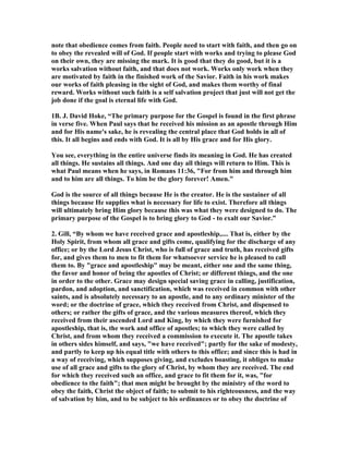 note that obedience comes from faith. People need to start with faith, and then go on 
to obey the revealed will of God. If people start with works and trying to please God 
on their own, they are missing the mark. It is good that they do good, but it is a 
works salvation without faith, and that does not work. Works only work when they 
are motivated by faith in the finished work of the Savior. Faith in his work makes 
our works of faith pleasing in the sight of God, and makes them worthy of final 
reward. Works without such faith is a self salvation project that just will not get the 
job done if the goal is eternal life with God. 
1B. J. David Hoke, “The primary purpose for the Gospel is found in the first phrase 
in verse five. When Paul says that he received his mission as an apostle through Him 
and for His name's sake, he is revealing the central place that God holds in all of 
this. It all begins and ends with God. It is all by His grace and for His glory. 
You see, everything in the entire universe finds its meaning in God. He has created 
all things. He sustains all things. And one day all things will return to Him. This is 
what Paul means when he says, in Romans 11:36, For from him and through him 
and to him are all things. To him be the glory forever! Amen. 
God is the source of all things because He is the creator. He is the sustainer of all 
things because He supplies what is necessary for life to exist. Therefore all things 
will ultimately bring Him glory because this was what they were designed to do. The 
primary purpose of the Gospel is to bring glory to God - to exalt our Savior.” 
2. Gill, “By whom we have received grace and apostleship,.... That is, either by the 
Holy Spirit, from whom all grace and gifts come, qualifying for the discharge of any 
office; or by the Lord Jesus Christ, who is full of grace and truth, has received gifts 
for, and gives them to men to fit them for whatsoever service he is pleased to call 
them to. By grace and apostleship may be meant, either one and the same thing, 
the favor and honor of being the apostles of Christ; or different things, and the one 
in order to the other. Grace may design special saving grace in calling, justification, 
pardon, and adoption, and sanctification, which was received in common with other 
saints, and is absolutely necessary to an apostle, and to any ordinary minister of the 
word; or the doctrine of grace, which they received from Christ, and dispensed to 
others; or rather the gifts of grace, and the various measures thereof, which they 
received from their ascended Lord and King, by which they were furnished for 
apostleship, that is, the work and office of apostles; to which they were called by 
Christ, and from whom they received a commission to execute it. The apostle takes 
in others sides himself, and says, we have received; partly for the sake of modesty, 
and partly to keep up his equal title with others to this office; and since this is had in 
a way of receiving, which supposes giving, and excludes boasting, it obliges to make 
use of all grace and gifts to the glory of Christ, by whom they are received. The end 
for which they received such an office, and grace to fit them for it, was, for 
obedience to the faith; that men might be brought by the ministry of the word to 
obey the faith, Christ the object of faith; to submit to his righteousness, and the way 
of salvation by him, and to be subject to his ordinances or to obey the doctrine of 
 