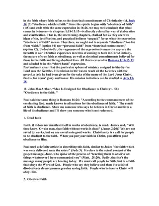 in the faith where faith refers to the doctrinal commitments of Christianity (cf. Jude 
3); (3) “obedience which is faith.” Since the epistle begins with “obedience of faith” 
(1:5) and ends with the same expression in 16:26, we may well conclude that what 
comes in between—in chapters 1:18-15:13—is directly related by way of elaboration 
and clarification. That is, the intervening chapters, chalked full as they are with 
ideas of sin, justification, and practical holiness “unpack” for us what the expression 
“obedience of faith” means. Therefore, we ought not to separate “obedience” too far 
from “faith,” (option #1) nor “personal faith” from “doctrinal commitments” 
(option #2). Undoubtedly, the vagueness of the expression is meant to capture the 
breadth of our Christian experience in terms of coming to faith in Christ initially, 
the nature of true faith as obedience, as well as doctrinal committments believed for 
those in the faith and living obedient lives. All this is covered in Romans 1:18-15:13 
and alluded to in this “short-hand” expression. 
Paul makes it clear that the particular sphere of ministry assigned to him by the 
Lord was the Gentiles. His mission in life was to reach all the Gentiles with the 
gospel, a task he had been given for the sake of the name of the Lord Jesus Christ, 
that is, for Jesus’ glory and honor. His mission initiatives can be studied in Acts 13- 
28. 
11. John MacArthur, “Man Is Designed for Obedience to Christ (v. 5b) 
Obedience to the faith.  
Paul said the same thing in Romans 16:26: According to the commandment of the 
everlasting God, made known to all nations for the obedience of faith.  The result 
of faith is obedience. Show me someone who says he believes in Christ and lives a 
life of disobedience and I'll show you someone who is not redeemed. 
1. Dead faith 
Faith, if it does not manifest itself in works of obedience, is dead. James said, Wilt 
thou know, O vain man, that faith without works is dead (James 2:20)? We are not 
saved by works, but we are saved unto good works. Christianity is a call for people 
to be obedient to the faith. When you put your faith in Christ, you affirm your 
obedience to Him. 
Paul used a definite article in describing this faith, similar to Jude: the faith which 
was once delivered unto the saints (Jude 3). It refers to the actual content of the 
gospel message--Jude, who spoke of the process of teaching them to observe all 
things whatsoever I have commanded you (Matt. 28:20). Sadly, that isn't the 
message many people are hearing today. We must call people to faith, but to a faith 
that obeys the Word of God. People who say they believe and then live a life of 
disobedience do not possess genuine saving faith. People who believe in Christ will 
obey Him. 
2. Obedient faith 
 
