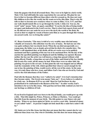 from the pagans who lived all around them. They were to be light in a dark world, 
Matt. 5:16. God still holds the same expectation for you and me. His plan for our 
lives is that we become different than others who live around us. He does not want 
His children to live like the world, but He wants us to live like Him. That is why He 
tells us that we become new creatures when we come to Him, 2 Cor. 5:17, and that 
our walk should match His as we go through the world, 1 John 2:6. You see, the 
word saint means holy, set apart, sanctified. It carries the idea of being totally 
set apart and dedicated to the Lord's service. That is what God expects from each of 
us. He did not save our souls for us to serve the devil, the world or the flesh. He 
saved us that we might be vessels of honor unto Him as we pass through this wicked, 
sin cursed world. Are we living like saints?” 
1C. Bruce Goettsche, “The story is told of a very wealthy man who had many 
valuable art treasures. His collection was the envy of many. He had one son who 
was quite ordinary but was dearly loved. When the son died unexpectedly as a 
young man, the father was so deeply grieved that he died a few months later. The 
father’s will stipulated that, at his death, all his art works were to be publicly 
auctioned and that a painting of his son was to be auctioned first. On the day of the 
auction the specified painting was displayed and the bidding was opened. Because 
neither the boy nor the artist was well known, a long time passed without a bid 
being offered. Finally, a long-time servant of the father and friend of the boy timidly 
bid seventy-five cents, all the money he had. When there were no other bids, the 
painting was given to the servant. At that point the sale was stopped and an official 
read the remainder of the will, which specified that whoever cared enough for his 
son to buy the painting of him, would receive all the rest of the estate. In the same 
way, it is only those who love, trust, and follow God’s Son who are loved by God and 
receive the rich inheritance of the Father. 
Paul tells the Romans that they were “called to be saints”. It is God’s intention that 
they become saints. The Greek term means “holy one”. Every believer is called to 
be a holy one. In Romans 8:29 we are told “those he God foreknew he also 
predestined to be conformed to the likeness of his Son.” In other words, God’s 
intention is for us to be like Jesus. This goal has not been fully realized yet, but it is 
our heritage as children of God. 
If you lived in England and were born to the Royal family, you would grow up with 
a title. That title might be, Prince, Princess, or Duke or Duchess. You would get 
that title from the moment of your birth. The title points to your future role and 
destiny. When we are born again in Christ, we receive a new title. Instead of sinner 
we are called “saint”. At present I might not look much like a saint but a saint I will 
be.” 
1D. Saints are to be like Jesus, but this does not mean that they cannot also be very 
different than Jesus was. One who is Christlike, but this does not mean doing only 
 
