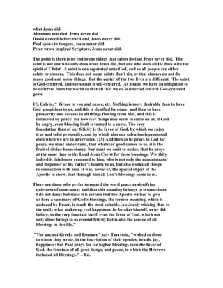 what Jesus did. 
Abraham married, Jesus never did 
David danced before the Lord, Jesus never did. 
Paul spoke in tongues, Jesus never did. 
Peter wrote inspired Scripture, Jesus never did. 
The point is there is no end to the things that saints do that Jesus never did. The 
saint is not one who only does what Jesus did, but one who does all He does with the 
spirit of Christ. A saint is one separated onto God, and so all people are either 
saints or sinners. This does not mean saints don’t sin, or that sinners do not do 
many good and noble things. But the center of the two lives are different. The saint 
is God-centered, and the sinner is self-centered. As a saint we have an obligation to 
be different from the world so that all that we do is directed toward God-centered 
goals. 
1E. Calvin, “ Grace to you and peace, etc. othing is more desirable than to have 
God propitious to us, and this is signified by grace; and then to have 
prosperity and success in all things flowing from him, and this is 
intimated by peace; for however things may seem to smile on us, if God 
be angry, even blessing itself is turned to a curse. The very 
foundation then of our felicity is the favor of God, by which we enjoy 
true and solid prosperity, and by which also our salvation is promoted 
even when we are in adversities. [25] And then as he prays to God for 
peace, we must understand, that whatever good comes to us, it is the 
fruit of divine benevolence. or must we omit to notice, that he prays 
at the same time to the Lord Jesus Christ for these blessings. Worthily 
indeed is this honor rendered to him, who is not only the administrator 
and dispenser of his Father's bounty to us, but also works all things 
in connection with him. It was, however, the special object of the 
Apostle to show, that through him all God's blessings come to us. 
There are those who prefer to regard the word peace as signifying 
quietness of conscience; and that this meaning belongs to it sometimes, 
I do not deny: but since it is certain that the Apostle wished to give 
us here a summary of God's blessings, the former meaning, which is 
adduced by Bucer, is much the most suitable. Anxiously wishing then to 
the godly what makes up real happiness, he betakes himself, as he did 
before, to the very fountain itself, even the favor of God, which not 
only alone brings to us eternal felicity but is also the source of all 
blessings in this life.” 
The ancient Greeks and Romans, says Turrettin, wished to those 
to whom they wrote, in the inscription of their epistles, health, joy, 
happiness; but Paul prays for far higher blessings even the favor of 
God, the fountain of all good things, and peace, in which the Hebrews 
included all blessings. -- Ed. 
 