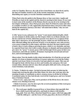 order by Claudius. However, the exile of Jews from Rome was short-lived, and by 
the time of Claudius' death in A.D. 54 the Jewish community in Rome was 
flourishing once again, as was the Christian community there. 
When Paul writes his epistle to the Romans three or four years later, Aquila and 
Priscilla are back in the capital and the church is meeting in their house. If you want 
to meet some of the members of the Roman church you can do so by turning to the 
last chapter of Romans, where Paul greets more than 25 of them by name and refers 
to a number of others as well. Apparently Paul had met these converts in other cities 
during his missionary journeys, but since all roads lead to Rome, they are now 
back in the capital city. 
4. Gill, “grace to you, and peace: by grace is not meant ministerial gifts, which 
are not common to all the saints; nor the Gospel, which was at Rome already; nor 
the love and favour of God, which these persons were sharers in, as appears from 
their above characters; nor the principle of grace, which was now formed there in 
their effectual calling; but an increase of grace, as to its degrees, acts, and exercise; 
every grace is imperfect in this respect, and those who have the most stand in need 
of more; there is such a thing as growing in grace, which is very desirable, and may 
be expected from God, who is able to make all grace to abound, and has promised to 
give more: by peace is meant, peace with God through Christ; peace in their own 
consciences, and with one another; all manner of prosperity inward and outward 
here, and eternal happiness hereafter. 
Observation: ote the duality in this whole introduction. It is Paul the servant and 
apostle; it is Jesus as human and divine; it is grace and peace; it is God the Father 
and the Lord Jesus Christ; it is loved by God and called to be saints. This runs all 
through the book with the focus on Jews and Gentiles, law and grace, first and 
second Adam, old man and new man, flesh and spirit, faith and works, strong and 
weak Christians, God and man. 
5. Clarke, “Called to be saints - Invited to become holy persons, by believing the 
Gospel and receiving the gifts of the Holy Ghost. Or, here, the word may have the 
meaning of made or constituted, as above; κλητοις αγιοις, to all that be in Rome, 
Constituted saints, for they had already received the Gospel grace, and were formed 
into a Christian Church. 
Grace to you - χαρις υμιν; May you be partakers of the Divine favor, the source 
whence every blessing is derived. 
I think it necessary, once for all, to give the several acceptations of this word grace 
which occur in the sacred writings. 
1. The word χαριν signifies in general favor or benevolence, but especially that 
favor which is powerful and active, and loads its objects with benefits. 
Luk_1:30 : Fear not, Mary, thou hast found Favor, χαριν, with God. Luk_2:40 
: And the child grew - and the Grace of God, χαρις θεου, the favor of God was 
 