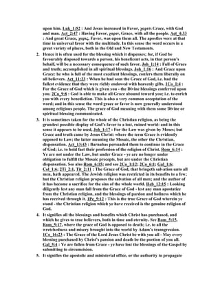 upon him. Luk_1:52 : And Jesus increased in Favor, χαριτι Grace, with God 
and man. Act_2:47 : Having Favor, χαριν, Grace, with all the people. Act_4:33 
: And great Grace, χαρις, Favor, was upon them all. The apostles were at that 
time in universal favor with the multitude. In this sense the word occurs in a 
great variety of places, both in the Old and ew Testaments. 
2. Hence it is often used for the blessing which it dispenses; for, if God be 
favourably disposed towards a person, his beneficent acts, in that person’s 
behalf, will be a necessary consequence of such favor. Joh_1:14 : Full of Grace 
and truth; accomplished in all spiritual blessings. Joh_1:16 : And Grace upon 
Grace: he who is full of the most excellent blessings, confers them liberally on 
all believers. Act_11:23 : When he had seen the Grace of God, i.e. had the 
fullest evidence that they were richly endowed with heavenly gifts. 1Co_1:4 : 
For the Grace of God which is given you - the Divine blessings conferred upon 
you. 2Co_9:8 : God is able to make all Grace abound toward you; i.e. to enrich 
you with every benediction. This is also a very common acceptation of the 
word; and in this sense the word grace or favor is now generally understood 
among religious people. The grace of God meaning with them some Divine or 
spiritual blessing communicated. 
3. It is sometimes taken for the whole of the Christian religion, as being the 
grandest possible display of God’s favor to a lost, ruined world: and in this 
sense it appears to be used, Joh_1:17 : For the Law was given by Moses; but 
Grace and truth came by Jesus Christ: where the term Grace is evidently 
opposed to Law; the latter meaning the Mosaic, the other the Christian, 
dispensation. Act_13:43 : Barnabas persuaded them to continue in the Grace 
of God; i.e. to hold fast their profession of the religion of Christ. Rom_6:14 : 
Ye are not under the Law, but under Grace - ye are no longer under 
obligation to fulfill the Mosaic precepts, but are under the Christian 
dispensation. See also Rom_6:15; and see 2Co_1:12; 2Co_6:1; Gal_1:6; 
Col_1:6; 2Ti_2:1, Tit_2:11 : The Grace of God, that bringeth salvation unto all 
men, hath appeared. The Jewish religion was restricted in its benefits to a few; 
but the Christian religion proposes the salvation of all men; and the author of 
it has become a sacrifice for the sins of the whole world. Heb_12:15 : Looking 
diligently lest any man fall from the Grace of God - lest any man apostatize 
from the Christian religion, and the blessings of pardon and holiness which he 
has received through it. 1Pe_5:12 : This is the true Grace of God wherein ye 
stand - the Christian religion which ye have received is the genuine religion of 
God. 
4. It signifies all the blessings and benefits which Christ has purchased, and 
which he gives to true believers, both in time and eternity. See Rom_5:15, 
Rom_5:17, where the grace of God is opposed to death; i.e. to all the 
wretchedness and misery brought into the world by Adam’s transgression. 
1Co_16:23 : The Grace of the Lord Jesus Christ be with you all - May every 
blessing purchased by Christ’s passion and death be the portion of you all. 
Gal_5:4 : Ye are fallen from Grace - ye have lost the blessings of the Gospel by 
submitting to circumcision. 
5. It signifies the apostolic and ministerial office, or the authority to propagate 
 