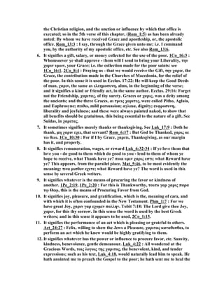 the Christian religion, and the unction or influence by which that office is 
executed; so in the 5th verse of this chapter, (Rom_1:5) as has been already 
noted: By whom we have received Grace and apostleship, or, the apostolic 
office. Rom_13:3 : I say, through the Grace given unto me; i.e. I command 
you, by the authority of my apostolic office, etc. See also Rom_13:6. 
6. It signifies a gift, salary, or money collected for the use of the poor. 1Co_16:3 : 
Whomsoever ye shall approve - them will I send to bring your Liberality, την 
χαριν υμων, your Grace; i.e. the collection made for the poor saints: see 
1Co_16:1. 2Co_8:4 : Praying us - that we would receive the Gift, την χαριν, the 
Grace, the contribution made in the Churches of Macedonia, for the relief of 
the poor. In this sense it is used in Ecclus. 17:22: He will keep the Good Deeds 
of man, χαριν, the same as ελεημοσυνη, alms, in the beginning of the verse; 
and it signifies a kind or friendly act, in the same author. Ecclus. 29:16: Forget 
not the Friendship, χαριτας, of thy surety. Graces or χαρις, was a deity among 
the ancients; and the three Graces, αι τρεις χαριτες, were called Pitho, Aglaia, 
and Euphrosyne; πειθω, mild persuasion; αγλαια, dignity; ευφροσυνη, 
liberality and joyfulness; and these were always painted naked, to show that 
all benefits should be gratuitous, this being essential to the nature of a gift. See 
Suidas, in χαριτας. 
7. It sometimes signifies merely thanks or thanksgiving. See Luk_17:9 : Doth he 
thank, μη χαριν εχει, that servant? Rom_6:17 : But God be Thanked, χαρις οε 
τω θεω. 1Co_10:30 : For if I by Grace, χαριτι, Thanksgiving, as our margin 
has it, and properly. 
8. It signifies remuneration, wages, or reward Luk_6:32-34 : If ye love them that 
love you - do good to them which do good to you - lend to them of whom ye 
hope to receive, what Thank have ye? ποια υμιν χαρις εστι; what Reward have 
ye? This appears, from the parallel place, Mat_5:46, to be most evidently the 
meaning: τινα μισθον εχετε; what Reward have ye? The word is used in this 
sense by several Greek writers. 
9. It signifies whatever is the means of procuring the favor or kindness of 
another. 1Pe_2:19, 1Pe_2:20 : For this is Thankworthy, τουτο γαρ χαρις παρα 
τῳ Θεῳ, this is the means of Procuring Favor from God. 
10. It signifies joy, pleasure, and gratification, which is the, meaning of cara, and 
with which it is often confounded in the ew Testament. Phm_1:7 : For we 
have great Joy, χαριν γαρ εχομεν πολλην. Tobit 7:18: The Lord give thee Joy, 
χαριν, for this thy sorrow. In this sense the word is used by the best Greek 
writers; and in this sense it appears to be used, 2Co_1:15. 
11. It signifies the performance of an act which is pleasing or grateful to others. 
Act_24:27 : Felix, willing to show the Jews a Pleasure, χαριτας καταθεσθαι, to 
perform an act which he knew would be highly gratifying to them. 
12. It signifies whatever has the power or influence to procure favor, etc. Suavity, 
kindness, benevolence, gentle demeanour. Luk_4:22 : All wondered at the 
Gracious Words, τοις λογοις της χαριτος, the benevolent, kind, and tender 
expressions; such as his text, Luk_4:18, would naturally lead him to speak. He 
hath anointed me to preach the Gospel to the poor; he hath sent me to heal the 
 