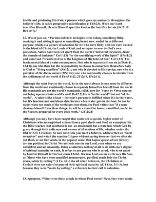 his life and producing His fruit, a process which goes on constantly throughout the 
believer’s life, is called progressive sanctification (1Th5:23). When our Lord 
sanctifies Himself, He sets Himself apart for God as the Sacrifice for sin (Jn17:19 
Heb10:7). 
12. Wuest goes on, “The idea inherent in hagios is the taking something filthy, 
washing it and setting it apart as something brand new, useful for a different 
purpose, which is a picture of salvation for we who were filthy with sin were washed 
in the blood of Christ, the Lamb of God, and set apart to now be God's own 
possession. Saints have been set apart from the world (delivered (rescued)...from 
the domain of darkness Col 1:13) by the sanctifying work of the Spirit (1Pet1:2) 
and unto God (transferred us to the kingdom of His beloved Son Col 1:13) The 
fundamental idea of a saint encompasses: One who is separated from sin (cf Ro6:11, 
12,13); one who then has the responsibility to choose to consecrate themselves daily 
to God as living sacrifices (Ro12:1; one who is devoted to His service; one who is a 
partaker of the divine nature (2Pet1:4); one who continually chooses to abstain from 
the defilement of the world (1Th4:3 5:22, 2Ti2:19, 1Pe2:11). 
Although the saint lives in the world, he or she must always in one sense be different 
from the world and continually choose to separate himself or herself from the world. 
His standards are not the world's standards. (click here for Verse by Verse note on 
not being squeezed into world's mold Ro12:2) He is in the world but not of the 
world. A saint is like a boat -- the boat's purpose is fulfilled when it is in the water, 
but it's function and usefulness deteriorates when water gets in the boat. So too for 
saints when too much of the world gets into them, for Paul writes that if a man 
cleanses himself from these things, he will be a vessel for honor, sanctified, useful to 
the Master, prepared for every good work. (2Ti2:21) 
Although you may have been taught that saints are a special, higher order of 
Christians who accomplished extraordinary good deeds and lived an exemplary life, 
the Bible teaches that sainthood is not an attainment but a state into which God by 
grace through faith calls men and women of all stations of life, whether under the 
Old or ew Covenant. So now next time you meet a believer, address then as Saint 
so-and-so and watch the reaction! It goes without saying however that we often do 
not think or act like saints, in the popular sense. But hagios speaks of our identity 
(or our position) in Christ. We are holy ones in our Lord, even when we are 
unfaithful and act unsaintly. Being a saint has nothing at all to do with one’s degree 
of spiritual maturity or rank. It refers to any person who is saved, who is set apart 
by God for Himself in His Son Jesus Christ. Because God sees us as He sees His Son, 
as those who have been sanctified (consecrated, purified, made holy) in Christ 
Jesus, saints by calling. (1 Co 1:2) Like all other believers, the Christians at 
Corinth were not saints because of their spiritual maturity (cf. 1 Cor. 3:1–3), but 
because they were “saints by calling,” a reference to their call to salvation. 
13. Spurgeon, “What were these people to whom Paul wrote? First, they were saints. 
 