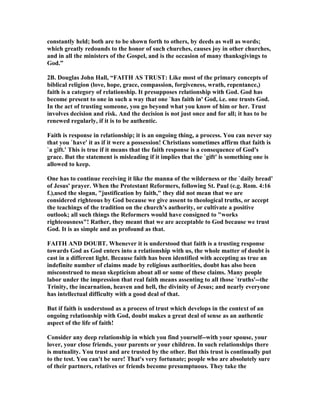 constantly held; both are to be shown forth to others, by deeds as well as words; 
which greatly redounds to the honor of such churches, causes joy in other churches, 
and in all the ministers of the Gospel, and is the occasion of many thanksgivings to 
God.” 
2B. Douglas John Hall, “FAITH AS TRUST: Like most of the primary concepts of 
biblical religion (love, hope, grace, compassion, forgiveness, wrath, repentance,) 
faith is a category of relationship. It presupposes relationship with God. God has 
become present to one in such a way that one `has faith in' God, i.e. one trusts God. 
In the act of trusting someone, you go beyond what you know of him or her. Trust 
involves decision and risk. And the decision is not just once and for all; it has to be 
renewed regularly, if it is to be authentic. 
Faith is response in relationship; it is an ongoing thing, a process. You can never say 
that you `have' it as if it were a possession! Christians sometimes affirm that faith is 
`a gift.' This is true if it means that the faith response is a consequence of God's 
grace. But the statement is misleading if it implies that the `gift' is something one is 
allowed to keep. 
One has to continue receiving it like the manna of the wilderness or the `daily bread' 
of Jesus' prayer. When the Protestant Reformers, following St. Paul (e.g. Rom. 4:16 
f.),used the slogan, justification by faith, they did not mean that we are 
considered righteous by God because we give assent to theological truths, or accept 
the teachings of the tradition on the church's authority, or cultivate a positive 
outlook; all such things the Reformers would have consigned to works 
righteousness! Rather, they meant that we are acceptable to God because we trust 
God. It is as simple and as profound as that. 
FAITH AD DOUBT. Whenever it is understood that faith is a trusting response 
towards God as God enters into a relationship with us, the whole matter of doubt is 
cast in a different light. Because faith has been identified with accepting as true an 
indefinite number of claims made by religious authorities, doubt has also been 
misconstrued to mean skepticism about all or some of these claims. Many people 
labor under the impression that real faith means assenting to all those `truths'--the 
Trinity, the incarnation, heaven and hell, the divinity of Jesus; and nearly everyone 
has intellectual difficulty with a good deal of that. 
But if faith is understood as a process of trust which develops in the context of an 
ongoing relationship with God, doubt makes a great deal of sense as an authentic 
aspect of the life of faith! 
Consider any deep relationship in which you find yourself--with your spouse, your 
lover, your close friends, your parents or your children. In such relationships there 
is mutuality. You trust and are trusted by the other. But this trust is continually put 
to the test. You can't be sure! That's very fortunate; people who are absolutely sure 
of their partners, relatives or friends become presumptuous. They take the 
 